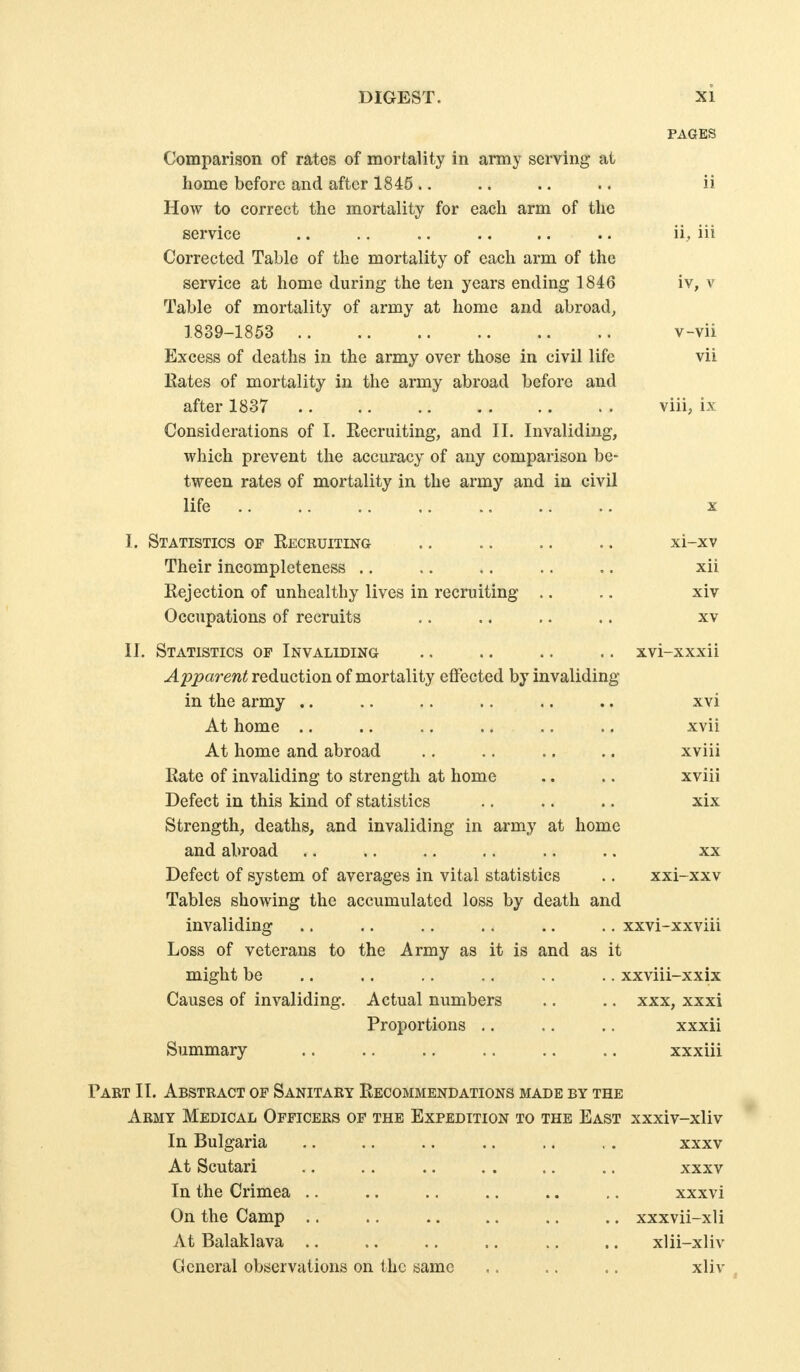 PAGES Comparison of rates of mortality in army serving at home before and after 1845.. .. .. .. ii How to correct the mortality for eacli arm of tlic service .. .. .. .. .. .. ii, iii Corrected Table of the mortality of each arm of the service at home during the ten years ending 1846 iv, v Table of mortality of army at home and abroad, 1839-1853 v-vii Excess of deaths in the army over those in civil life vii Kates of mortality in the army abroad before and after 1837 .. .. viii, ix Considerations of I. Eecruiting, and II. Invaliding, which prevent the accuracy of any comparison be- tween rates of mortality in the army and in civil life , .. .. X I. Statistics of Reicruiting .. .. .. .. xi-xv Their incompleteness .. .. .. .. .. xii Rejection of unhealthy lives in recruiting .. .. xiv Occupations of recruits .. .. .. .. xv II. Statistics of Invaliding .. .. .. .. xvi-xxxii Apparent reduction of mortality effected by invaliding in the army .. .. .. .. .. .. xvi At home .. .. .. .. .. .. xvii At home and abroad .. .. .. .. xviii Rate of invaliding to strength at home .. .. xviii Defect in this kind of statistics .. .. .. xix Strength, deaths, and invaliding in army at home and abroad .. .. .. .. .. .. xx Defect of system of averages in vital statistics .. xxi-xxv Tables showing the accumulated loss by death and invaliding .. .. .. .. .. .. xxvi-xxviii Loss of veterans to the Army as it is and as it might be .. .. .. .. .. .. xxviii-xxix Causes of invaliding. Actual numbers .. .. xxx, xxxi Proportions .. .. .. xxxii Summary .. .. .. .. .. .. xxxiii Part II. Abstract of Sanitary Recommendations made by the Army Medical Officers of the Expedition to the East xxxiv-xliv In Bulgaria .. .. .. .. .. , . xxxv At Scutari .. .. .. . . .. .. xxxv In the Crimea .. .. .. .. .. ,. xxxvi On the Camp .. ., .. .. ,. .. xxxvii-xli At Balaklava .. .. .. .. .. .. xlii-xliv General observations on the same .. .. .. xliv