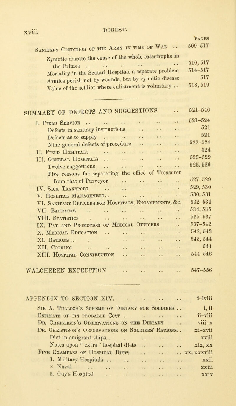 PAGES Sanitary Condition of the Aemy in time op War .. 509-517 Zymotic disease the cause of the whole catastrophe in the Crimea • • n ^ ki»7 Mortality in the Scutari Hospitals a separate problem 514-517 Armies perish not by wounds, but by zymotic disease 517 Yalue of the soldier where enlistment is voluntary .. 518, 519 SUMMARY OF DEFECTS AND SUGGESTIONS .. 521-546 I. Field Service 521-524 Defects in sanitary instructions ^21 Defects as to supply Nine general defects of procedure 522-524 II. Field Hospitals in. General Hospitals 525-529 Twelve suggestions .. .. • • • • • • ^^5, 526 Five reasons for separating the office of Treasurer from that of Purveyor 527-529 IV. Sick Transport 529,530 Y. Hospital Management. . .. •. • • • • 530, 531 YI. Sanitary Officers for Hospitals, Encampments, &c. 532-534 YII. Barracks 534, 535 YIII. Statistics 535-537 IX. Pay and Promotion op Medical Officers .. 537-542 X. Medical Education 542, 543 XI. Rations 543, 544 XII. Cooking 544 XIII. Hospital Construction 544-546 WALCHEREN EXPEDITION 547-556 APPENDIX TO SECTION XIY i-lviii Sir a. Tulloch's Scheme of Dietary for Soldiers .. i, ii Estimate of its probable Cost .. .. .. .. ii-viii Dr. Christison's Observations on the Dietary .. viii-x Dr. Christison's Observations on Soldiers' Rations. . xi-xvii Diet in emigrant ships.. .. .. .. .. xviii Notes upon  extra  hospital diets .. .. .. xix, xx Five Examples of Hospital Diets .. .. .. xx, xxxviii 1. Military Hospitals .. .. .. ., .. xxii 2. Naval .. .. .. .. . . .. xxiii 3. Guy's Hospital .. .. ., .. .. xxiv