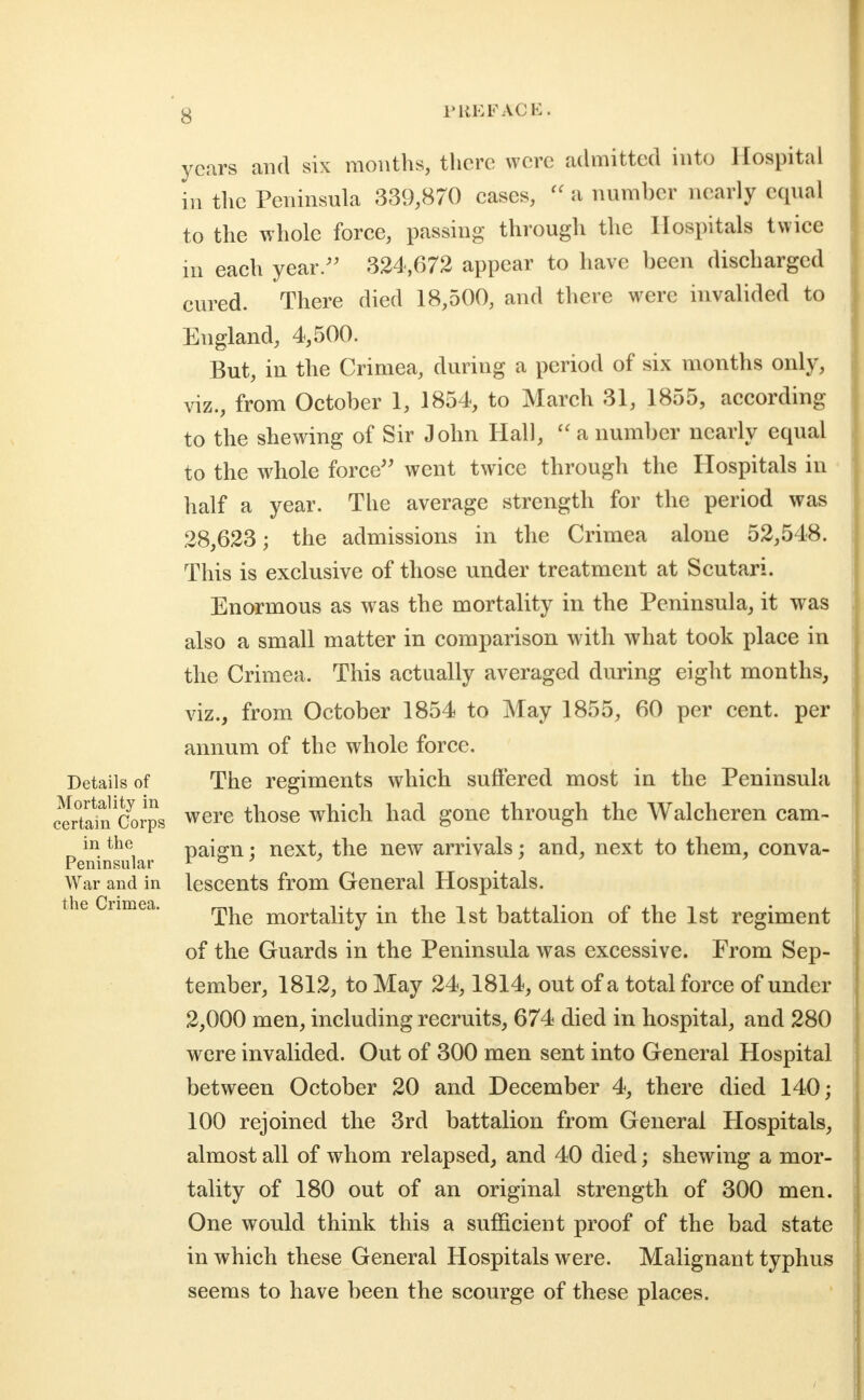 Details of Mortality in certain Corps in the Peninsular War and in the Crimea. years and six months, there were admitted into Hospital in tlie Peninsula 339,870 cases, a number nearly equal to the whole force, passing through the Hospitals twice in each year/' 324,672 appear to have been discharged cured. There died 18,500, and there were invalided to England, 4,500. But, in the Crimea, during a period of six months only, viz., from October 1, 1854, to March 31, 1855, according to the shewing of Sir John Hall,  a number nearly equal to the whole force^' went twice through the Hospitals in - half a year. The average strength for the period was 28,623; the admissions in the Crimea alone 52,548. This is exclusive of those under treatment at Scutari. Enormous as was the mortality in the Peninsula, it was also a small matter in comparison with what took place in the Crimea. This actually averaged during eight months, viz., from October 1854 to May 1855, 60 per cent, per annum of the whole force. The regiments which suffered most in the Peninsula were those which had gone through the Walcheren cam- paign ; next, the new arrivals; and, next to them, conva- lescents from General Hospitals. The mortality in the 1st battalion of the 1st regiment of the Guards in the Peninsula was excessive. From Sep- tember, 1812, to May 24,1814, out of a total force of under 2,000 men, including recruits, 674 died in hospital, and 280 were invalided. Out of 300 men sent into General Hospital between October 20 and December 4, there died 140; 100 rejoined the 3rd battalion from General Hospitals, almost all of whom relapsed, and 40 died; shewing a mor- tality of 180 out of an original strength of 300 men. One would think this a sufficient proof of the bad state in which these General Hospitals were. Malignant typhus seems to have been the scourge of these places.