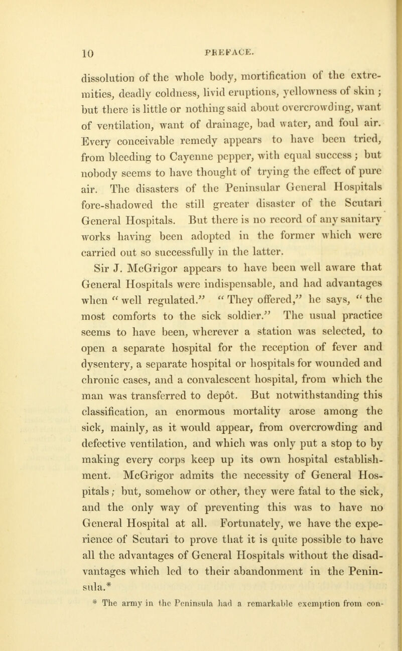 dissolution of the whole body, mortification of the extre- mities, deadly coldness, livid eruptions, yellowness of skin ; but there is little or nothing said about overcrowding, want of ventilation, want of drainage, bad water, and foul air. Every conceivable remedy appears to have been tried, from bleeding to Cayenne pepper, with equal success ; but nobody seems to have thought of trying the effect of pure air. The disasters of the Peninsular General Hospitals fore-shadowed the still greater disaster of the Scutari General Hospitals. But there is no record of any sanitary works having been adopted in the former which were carried out so successfully in the latter. Sir J. McGrigor appears to have been well aware that General Hospitals were indispensable, and had advantages when well regulated.''  They offered,'' he says, the most comforts to the sick soldier. The usual practice seems to have been, wherever a station was selected, to open a separate hospital for the reception of fever and dysentery, a separate hospital or hospitals for wounded and chronic cases, and a convalescent hospital, from which the man was transferred to depot. But notwithstanding this classification, an enormous mortality arose among the sick, mainly, as it would appear, from overcrowding and defective ventilation, and which was only put a stop to by making every corps keep up its own hospital establish- ment. McGrigor admits the necessity of General Hos- pitals ; but, somehow or other, they were fatal to the sick, and the only way of preventing this was to have no General Hospital at all. Fortunately, we have the expe- rience of Scutari to prove tliat it is quite possible to have all the advantages of General Hospitals without the disad- vantages which led to their abandonment in the Penin- sula.* * The army in the Peninsula had a remarkable exemption from con-