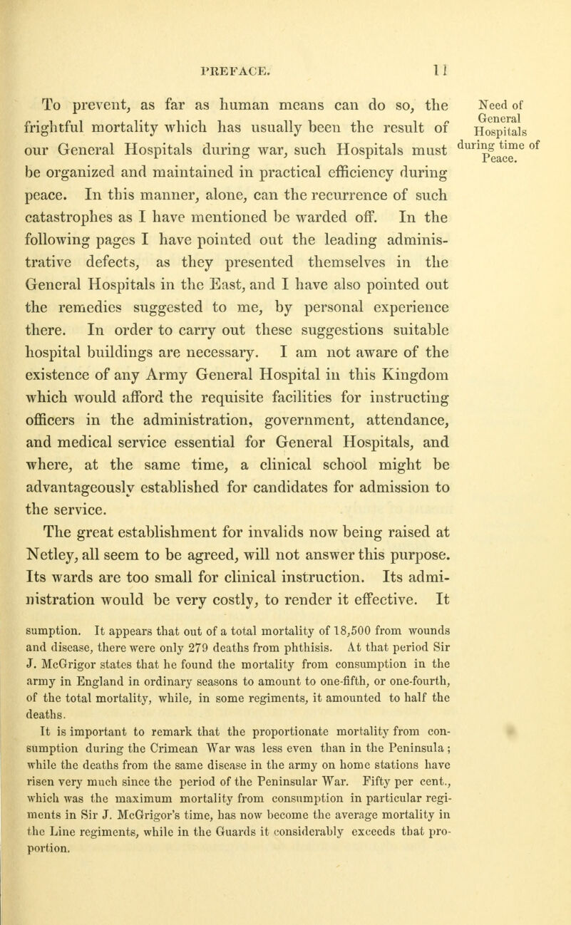 To prevent, as far as human means can do so, the Need of frightful mortality which has usually been the result of Hospitals our General Hospitals during war, such Hospitals must ^^p^^^^^ be organized and maintained in practical efficiency during peace. In this manner, alone, can the recurrence of such catastrophes as I have mentioned be warded off. In the following pages I have pointed out the leading adminis- trative defects, as they presented themselves in the General Hospitals in the East, and I have also pointed out the remedies suggested to me, by personal experience there. In order to carry out these suggestions suitable hospital buildings are necessary. I am not aware of the existence of any Army General Hospital in this Kingdom which would afford the requisite facilities for instructing officers in the administration, government, attendance, and medical service essential for General Hospitals, and where, at the same time, a clinical school might be advantageously established for candidates for admission to the service. The great establishment for invalids now being raised at Netley, all seem to be agreed, will not answer this purpose. Its wards are too small for clinical instruction. Its admi- nistration would be very costly, to render it effective. It sumption. It appears that out of a total mortality of 18,500 from wounds and disease, there were only 279 deaths from phthisis. At that period Sir J. McGrigor states that he found the mortality from consumption in the army in England in ordinary seasons to amount to one-fifth, or one-fourth, of the total mortality, while, in some regiments, it amounted to half the deaths. It is important to remark that the proportionate mortality from eon- sumption during the Crimean War was less even than in the Peninsula ; while the deaths from the same disease in the army on home stations have risen very much since the period of the Peninsular War. Fifty per cent., which was the maximum mortality from consumption in particular regi- ments in Sir J. McGrigor's time, has now become the average mortality in the Line regiments, while in the Guards it considerably exceeds that pro- portion.