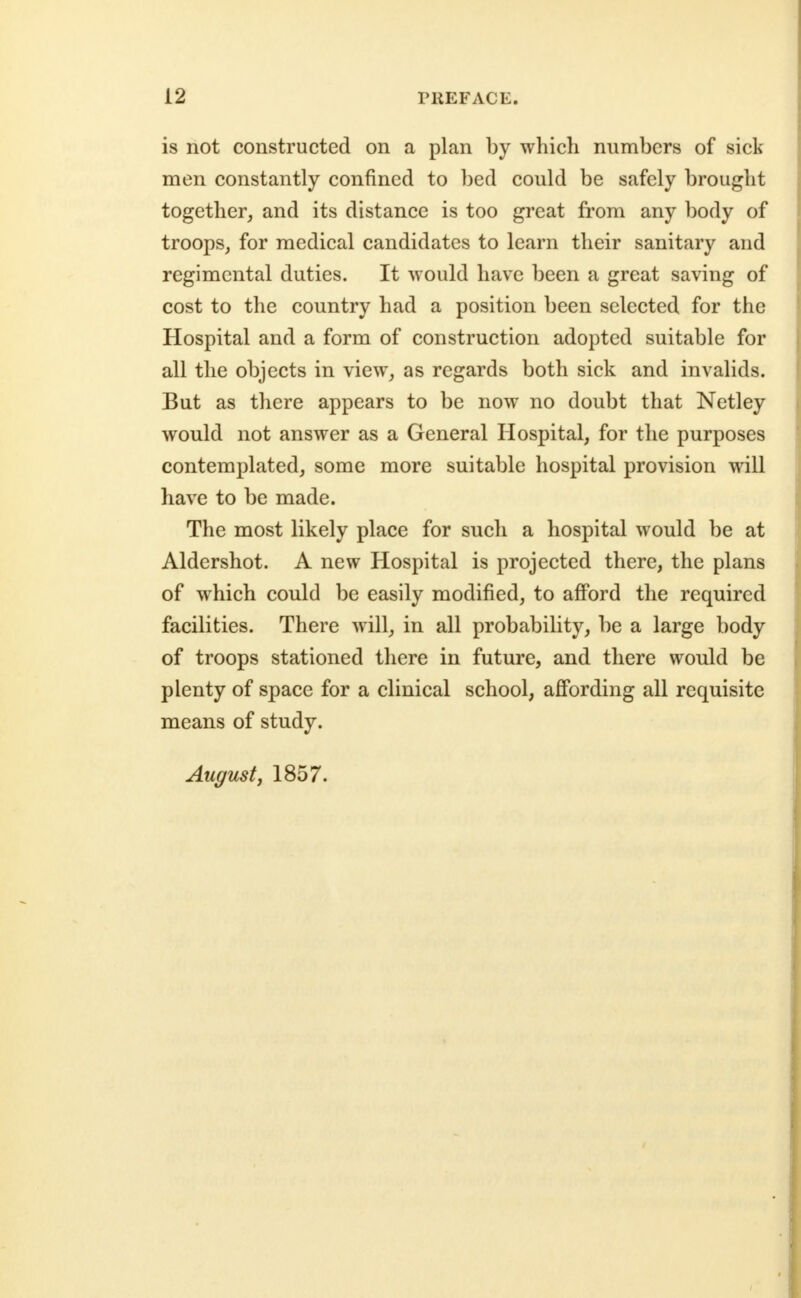 is not constructed on a plan by which numbers of sick men constantly confined to bed could be safely brought together, and its distance is too great from any body of troops, for medical candidates to learn their sanitary and regimental duties. It would have been a great saving of cost to the country had a position been selected for the Hospital and a form of construction adopted suitable for all the objects in view, as regards both sick and invalids. But as there appears to be now no doubt that Netley would not answer as a General Hospital, for the purposes contemplated, some more suitable hospital provision will have to be made. The most likely place for such a hospital would be at Aldershot. A new Hospital is projected there, the plans of which could be easily modified, to afford the required facilities. There will, in all probability, be a large body of troops stationed there in future, and there would be plenty of space for a clinical school, affording all requisite means of study. August J 1857.