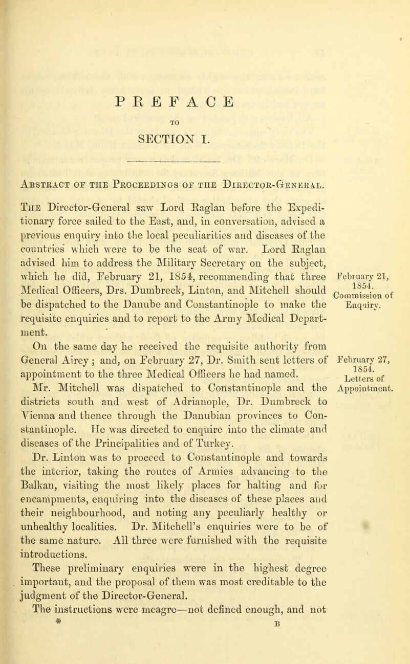 P Pv E F A C E SECTION I. AbSTKACT of the PROCEEDmOS OF THE DiRECTOR-GeNEIIAL. The Director-General saw Lord Eaglan before the Expedi- tionary force sailed to the East, and, in conversation, advised a previous enquiry into the local peculiarities and diseases of the countries which were to be the seat of war. Lord Eaglan advised him to address the Military Secretary on the subject, which he did, February 21, 1854?, recommending that three Medical Officers, Drs. Dumbreck, Linton, and Mitchell should be dispatched to the Danube and Constantinople to make the requisite enquiries and to report to the Army Medical Depart- ment. On the same day he received the requisite authority from General Airey ; and, on February 27, Dr. Smith sent letters of appointment to the three Medical Officers he had named. Mr. Mitchell was dispatched to Constantinople and the districts south and west of Adrianople, Dr. Dumbreck to Vienna and thence through the Danubian provinces to Con- stantinople. He was directed to enquire into the climate and diseases of the Principalities and of Turkey. Dr. Linton was to proceed to Constantinople and towards the interior, taking the routes of Armies advancing to the Balkan, visitiug the luost likely places for halting and for encampments, enquiring into the diseases of these places and their neighbourhood, and noting any peculiarly healthy or unhealthy localities. Dr. Mitchell's enquiries were to be of the same nature. All three were furnished with the requisite introductions. These preliminary enquiries were in the highest degree important, and the proposal of them was most creditable to the judgment of the Director-General. The instructions were meagre—not defined enough, and not February 21, 1854. Commission of Enquiry. February 27, 1854. Letters of Appointment.