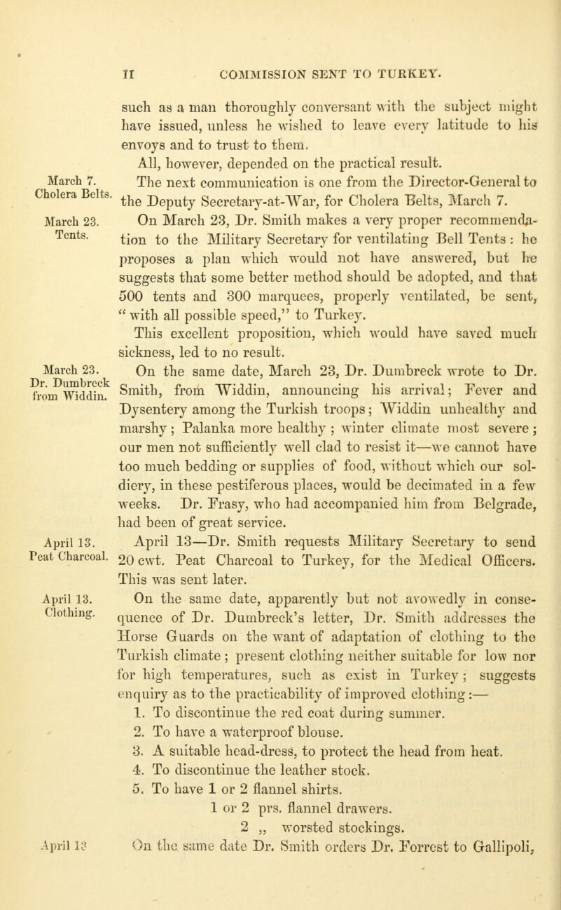 March 7. Cholera Belts March 23. Tents. March 23. Dr. Dumbreck from Widdin. April 13. Peat Charcoal. April 13. Clothing. April rc- such as a mau thoroughly conversant with the subject might have issued, unless he wished to leave every latitude to his envoys and to trust to them, All, however, depended on the practical result. The next communication is one from the Director-General to the Deputy Secretary-at-War, for Cholera Belts, March 7. On March 23, Dr. Smith makes a very proper recommenda- tion to the Military Secretary for ventilating Bell Tents : he proposes a plan which would not have answered, but he suggests that some better method should be adopted, and that 500 tents and 300 marquees, properly ventilated, be sent,  with all possible speed, to Turkey. This excellent proposition, which would have saved much sickness, led to no result. On the same date, March 23, Dr. Dumbreck wrote to Dr. Smith, from Widdin, announcing his arrival; Pever and Dysentery among the Turkish troops; Widdin unhealthy and marshy ; Palanka more healthy ; winter climate most severe ; our men not sufficiently well clad to resist it—we cannot have too much bedding or supplies of food, without which our sol- diery, in these pestiferous places, would be decimated in a few weeks. Dr. Frasy, who had accompanied him from Belgrade, had been of great service. April 13—Dr. Smith requests Military Secretary to send 20 cwt. Peat Charcoal to Turkey, for the Medical Officers. This was sent later. On the same date, apparently but not avowedly in conse- quence of Dr. Dumbreck's letter. Dr. Smith addresses the Horse Guards on the want of adaptation of clothing to the Turkish climate ; present clothing neither suitable for low nor for high temperatures, such as exist in Turkey; suggests enquiry as to the practicability of improved clothing:— 1. To discontinue the red coat during summer. 2. To have a waterproof blouse. 3. A suitable head-dress, to protect the head from heat. 4. To discontinue the leather stock. 5. To have 1 or 2 flannel shirts. 1 or 2 prs. flannel drawers. 2 „ worsted stockings. On the same date Dr. Smith orders Dr. Forrest to Gallipoli;