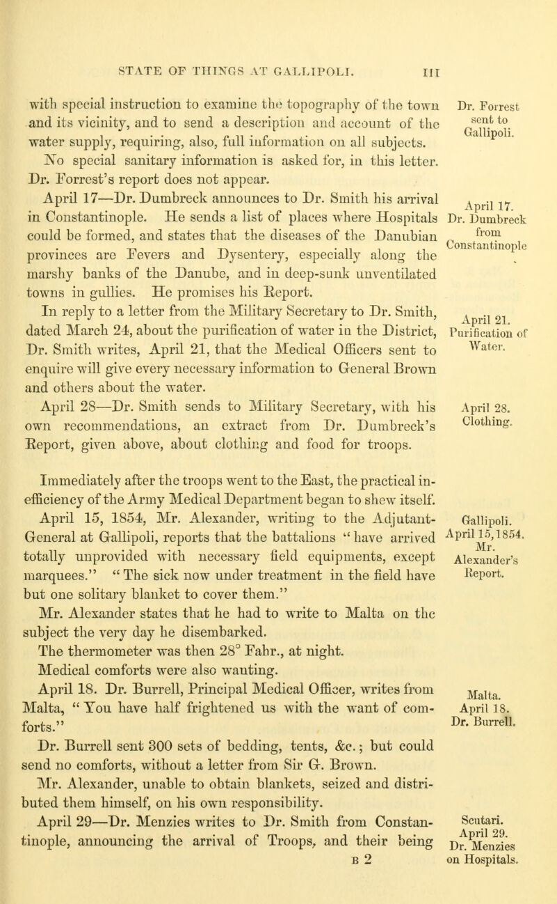 with special instruction to examine the topography of tlie town and its vicinity, and to send a description and account of the water supply, requiring, also, full information on all subjects. 'No special sanitary information is asked for, in this letter. Dr. Forrest's report does not appear. April 17—Dr. Dumbreck announces to Dr. Smith his arrival in Constantinople. He sends a list of places where Hospitals could be formed, and states that the diseases of the Danubian provinces are Fevers and Dysentery, especially along the marshy banks of the Danube, and in deep-sunk unventilated towns in gullies. He promises his Report. In reply to a letter from the Military Secretary to Dr. Smith, dated March 24, about the purification of water in the District, Dr. Smith writes, April 21, that the Medical OflScers sent to enquire will give every necessary information to General Brown and others about the water. April 28—Dr. Smith sends to Military Secretary, with his own recommendations, an extract from Dr. Dumbreck's Eeport, given above, about clothing and food for troops. Dr. Forrest sent to Gallipoli. April 17. Dr. Dumbreck from Constantinople April 21. Purification of Water. April 28. Clothing. Immediately after the troops went to the East, the practical in- efficiency of the Army Medical Department began to shew itself. April 15, 1854, Mr. Alexander, writing to the Adjutant- General at Gallipoli, reports that the battalions  have arrived totally unprovided with necessary field equipments, except marquees.  The sick now under treatment in the field have but one solitary blanket to cover them. Mr. Alexander states that he had to write to Malta on the subject the very day he disembarked. The thermometer was then 28° Fahr., at night. Medical comforts were also wanting. April 18. Dr. Burrell, Principal Medical Officer, writes from Malta,  You have half frightened us with the want of com- forts. Dr. Burrell sent 300 sets of bedding, tents, &e.; but could send no comforts, without a letter from Sir G. Brown. Mr. Alexander, unable to obtain blankets, seized and distri- buted them himself, on his own responsibility. April 29—Dr. Menzies writes to Dr. Smith from Constan- tinople, announcing the arrival of Troops, and their being B 2 Gallipoli. April 15,1854. Mr. Alexander's Report. Malta. April 18. Dr. Burrell. Scutari. April 29. Dr. Menzies on Hospitals.