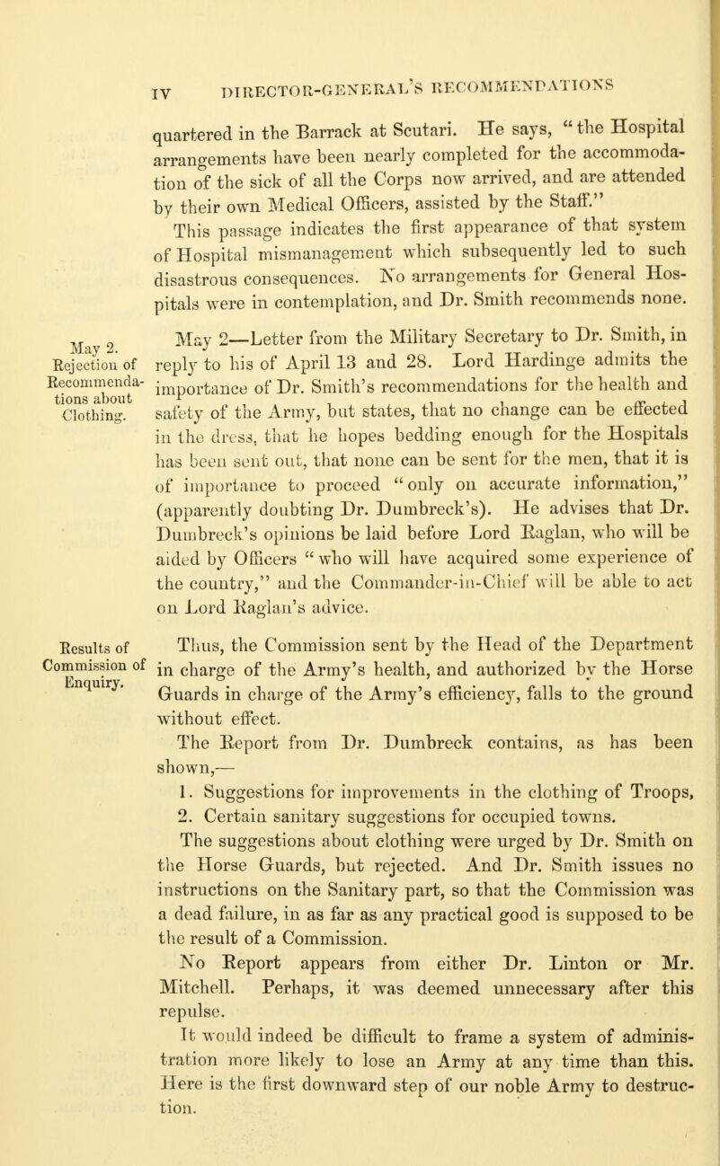 director-general's recommenpattons quartered in the Barrack at Scutari. He says,  the Hospital arrangements have been nearly completed for the accommoda- tion of the sick of all the Corps now arrived, and are attended by their own Medical Officers, assisted by the Staff. This passage indicates the first appearance of that system of Hospital mismanagement which subsequently led to such disastrous consequences. 'No arrangements for General Hos- pitals were in contemplation, and Dr. Smith recommends none. Ma 2 '^^y 2—Letter from the Military Secretary to Dr. Smith, in Rejection of reply to his of April 13 and 28. Lord Hardinge admits the I^ecommenda- ij^portance of Dr. Smith's recommendations for the health and Clothing. safety of the Army, but states, that no change can be effected in the dress, tliat he hopes bedding enough for the Hospitals has been sent out, that none can be sent for the men, that it is of importance to proceed only on accurate information, (apparently doubting Dr. Dumbreck's). He advises that Dr. Dumbreck's opinions be laid before Lord E,aglan, who will be aided by Officers  who will have acquired some experience of the country, and the Commander-in-Chief will be able to act on Lord Kaglan's advice. Results of Thus, the Commission sent by the Head of the Department Commission of charge of the Army's health, and authorized by the Horse Gruards in charge of the Array's efficiency, falls to the ground without effect. The Eeport from Dr. Dumbreck contains, as has been shown,— 1. Suggestions for improvements in the clothing of Troops, 2. Certaiu sanitary suggestions for occupied towns. The suggestions about clothing were urged by Dr. Smith on the Horse Guards, but rejected. And Dr. Smith issues no instructions on the Sanitary part, so that the Commission was a dead failure, in as far as any practical good is supposed to be the result of a Commission. No Eeport appears from either Dr. Linton or Mr. Mitchell. Perhaps, it was deemed unnecessary after this repulse. It would indeed be difficult to frame a system of adminis- tration more likely to lose an Army at any time than this. Here is the first downward step of our noble Army to destruc- tion.