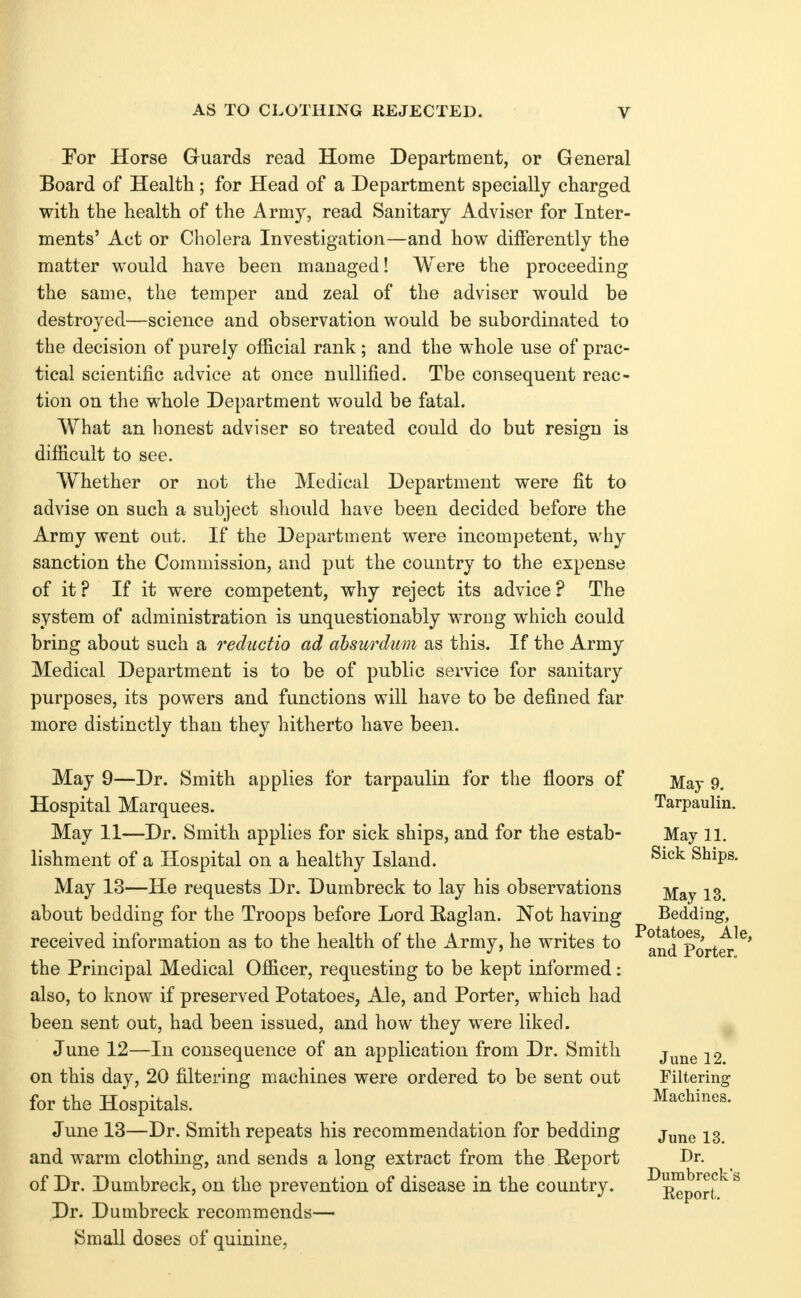 For Horse Guards read Home Department, or General Board of Health; for Head of a Department specially charged with the health of the Armj^ read Sanitary Adviser for Inter- ments' Act or Cliolera Investigation—and how differently the matter would have been managed! Were the proceeding the same, the temper and zeal of the adviser would be destroyed—science and observation would be subordinated to the decision of purely official rank; and the whole use of prac- tical scientific advice at once nullified. The consequent reac- tion on the whole Department would be fatal. What an honest adviser bo treated could do but resign is difficult to see. Whether or not the Medical Department were fit to advise on such a subject should have been decided before the Army went out. If the Department were incompetent, wliy sanction the Commission, and put the country to the expense of it? If it were competent, why reject its advice? The system of administration is unquestionably wrong which could bring about such a reductio ad ahsurdmi as this. If the Army Medical Department is to be of public service for sanitary purposes, its powers and functions will have to be defined far more distinctly than they hitherto have been. May 9—Dr. Smith applies for tarpaulin for the floors of May 9. Hospital Marquees. Tarpaulin. May 11—Dr. Smith applies for sick ships, and for the estab- May 11. lishment of a Hospital on a healthy Island. ^^^^ Ships. May 13—He requests Dr. Dumbreck to lay his observations j^^y 13 about bedding for the Troops before Lord Eaglan. Not having Bedding, received information as to the health of the Army, he writes to ^aifd^Port^^^' the Principal Medical Officer, requesting to be kept informed: also, to know if preserved Potatoes, Ale, and Porter, which had been sent out, had been issued, and how they were liked. June 12—In consequence of an application from Dr. Smith j^^^^^ 22 on this day, 20 filtering machines were ordered to be sent out Filtering for the Hospitals. Machines. June 13—Dr. Smith repeats his recommendation for bedding j^^^ 23. and warm clothing, and sends a long extract from the Eeport Dr. of Dr. Dumbreck, on the prevention of disease in the country. ^Eeport^ Dr. Dumbreck recommends— Small doses of quinine,