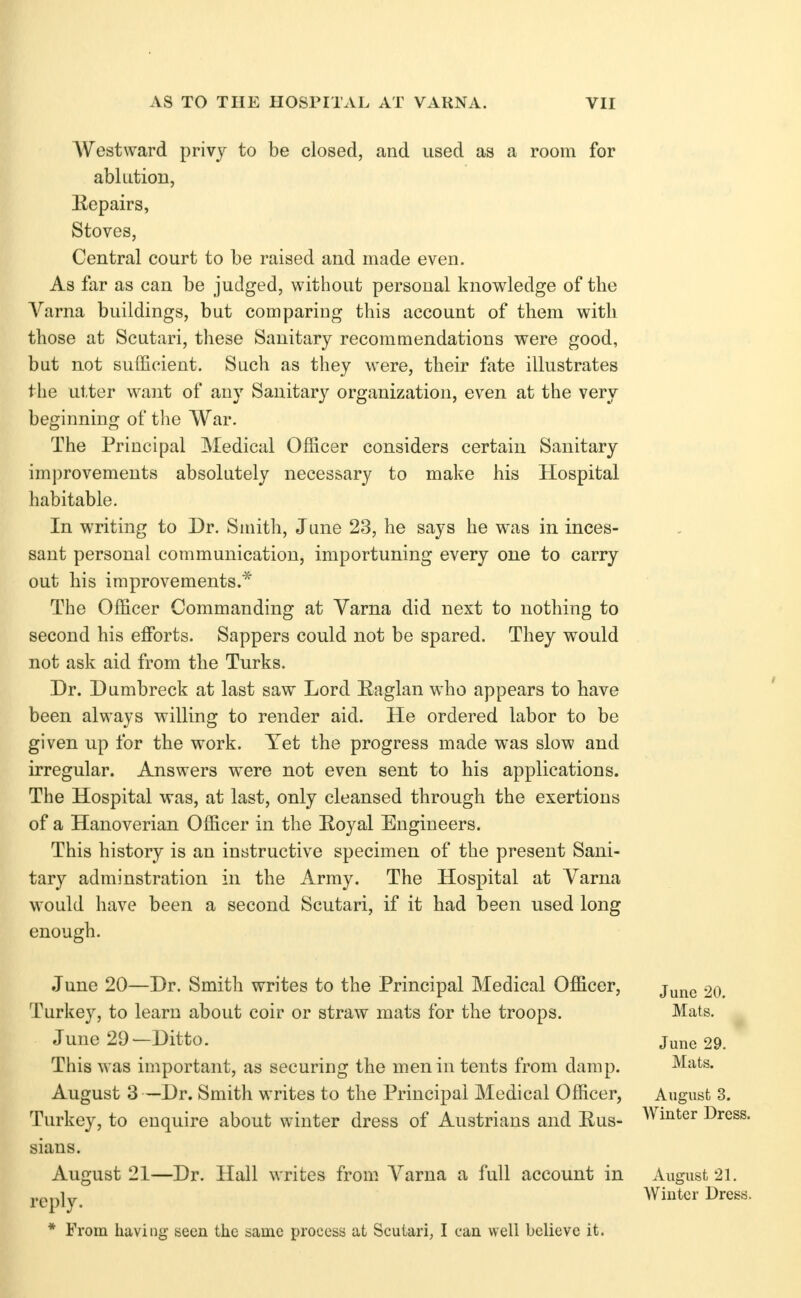 AVestward privy to be closed, and used as a room for ablution, Hepairs, Stoves, Central court to be raised and made even. As far as can be judged, without personal knowledge of the A^arna buildings, but comparing this account of them with those at Scutari, these Sanitary recommendations were good, but not sufficient. Such as they were, their fate illustrates the utter want of any Sanitary organization, even at the very beginning of tlie War. The Principal Medical Officer considers certain Sanitary improvements absolutely necessary to make his Hospital habitable. In writing to Dr. Smith, June 23, he says he was in inces- sant personal communication, importuning every one to carry out his improvements.* The Officer Commanding at Varna did next to nothing to second his efforts. Sappers could not be spared. They would not ask aid from the Turks. Dr. Dumbreck at last saw Lord Eaglan who appears to have been always willing to render aid. He ordered labor to be given up for the work. Yet the progress made was slow and irregular. Answers were not even sent to his applications. The Hospital was, at last, only cleansed through the exertions of a Hanoverian Officer in the Eoyal Engineers. This history is an instructive specimen of the present Sani- tary adminstration in the Army. The Hospital at Varna would have been a second Scutari, if it had been used long enough. June 20—Dr. Smith writes to the Principal Medical Officer, Turkey, to learn about coir or straw mats for the troops. June 29—Ditto. This was important, as securing the men in tents from damp. August 3 —Dr. Smith writes to the Principal Medical Officer, Turkey, to enquire about winter dress of Austrians and Rus- sians. August 21—Dr. Hall writes from. Varna a full account in reply. * From having seen the same process at Scutari, I can well believe it. June 20. Mats. June 29. Mats. August 3. Winter Dress. August 21, Winter Dress.