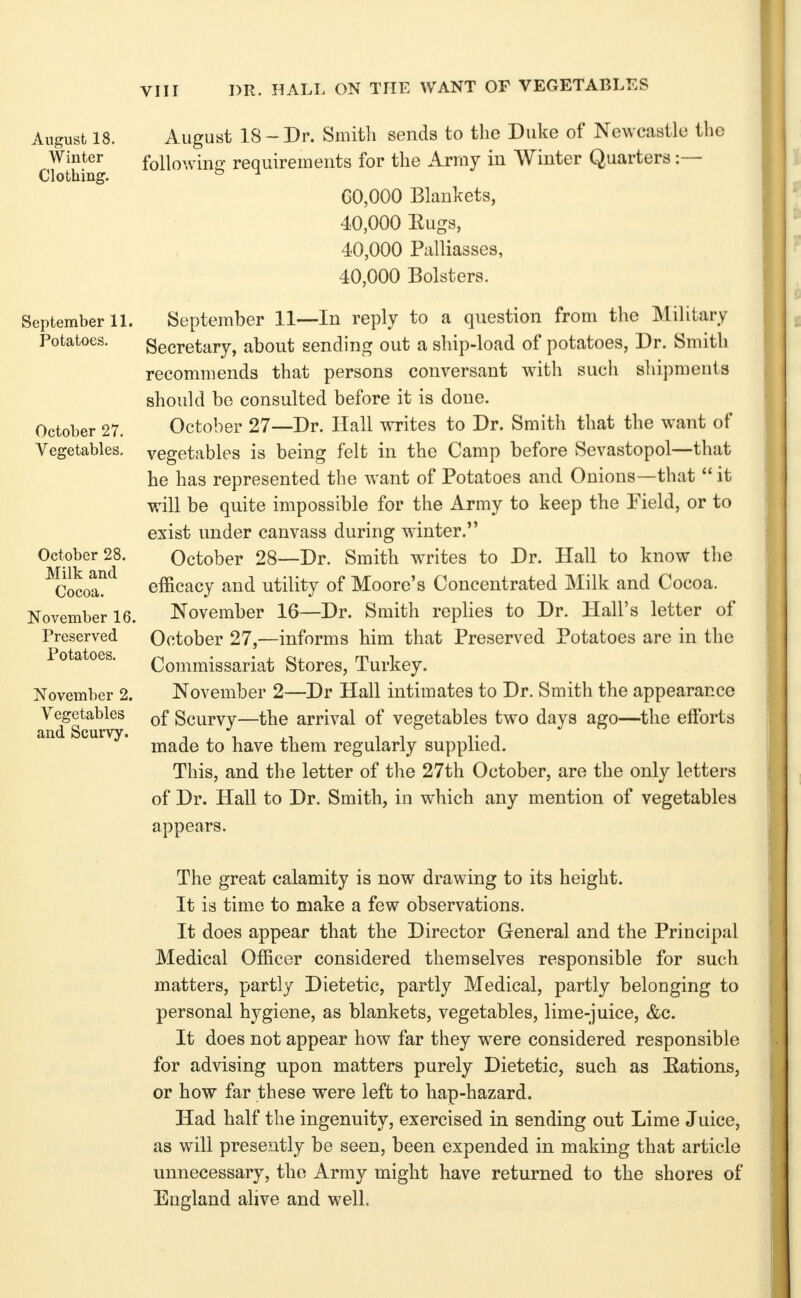 VIIr DR. HALL ON THE WANT OF VEGETABLT:S August 18. Winter Clothing. September IL Potatoes. October 27. Vegetables. October 28. Milk and Cocoa. November 16. Preserved Potatoes. November 2. Vegetables and Scurvy. August 18 ~ Dr. Smitli sends to the Duke of Newcastle the following requirements for the Army in Winter Quarters :— G0,000 Blankets, 40,000 Eugs, 40,000 Palliasses, 40,000 Bolsters. September 11—In reply to a question from the Military Secretary, about sending out a ship-load of potatoes, Dr. Smith recommends that persons conversant with such s]ii])ments should be consulted before it is done. October 27—Dr. Hall writes to Dr. Smith that the want of vegetables is being felt in the Camp before Sevastopol—that he has represented the want of Potatoes and Onions—that  it will be quite impossible for the Army to keep the Field, or to exist under canvass during winter. October 28—Dr. Smith writes to Dr. Hall to know tlie efficacy and utility of Moore's Concentrated Milk and Cocoa. November 16—Dr. Smith replies to Dr. Hall's letter of October 27,—informs him that Preserved Potatoes are in the Commissariat Stores, Turkey. November 2—Dr Hall intimates to Dr. Smith the appearance of Scurvy—the arrival of vegetables two days ago—the efforts made to have them regularly supplied. This, and the letter of the 27th October, are the only letters of Dr. Hall to Dr. Smith, in which any mention of vegetables appears. The great calamity is now drawing to its height. It is time to make a few observations. It does appear that the Director General and the Principal Medical Officer considered themselves responsible for such matters, partly Dietetic, partly Medical, partly belonging to personal hygiene, as blankets, vegetables, lime-juice, &c. It does not appear how far they were considered responsible for advising upon matters purely Dietetic, such as Rations, or how far these were left to hap-hazard. Had half the ingenuity, exercised in sending out Lime Juice, as will prese-jtly be seen, been expended in making that article unnecessary, the Army might have returned to the shores of England alive and well.
