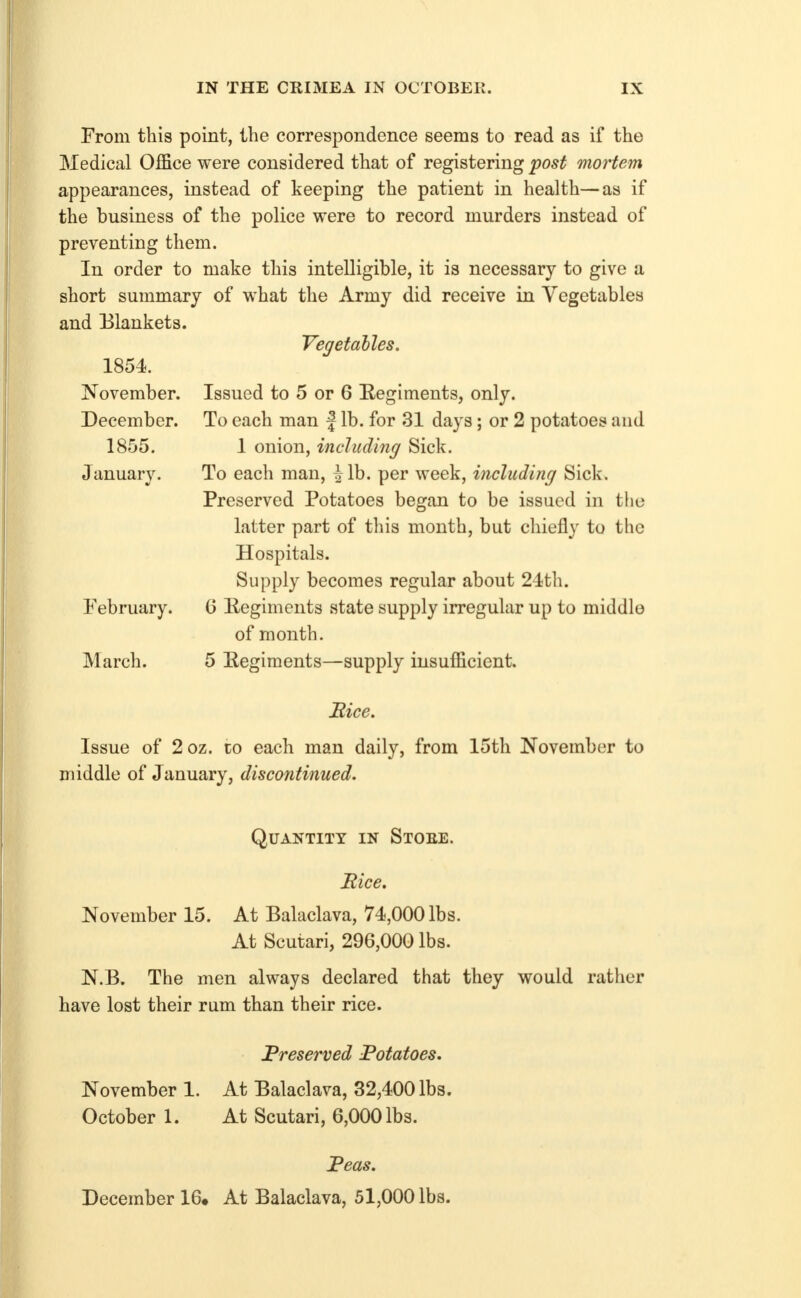 From this point, the correspondence seems to read as if the Medical Office were considered that of registering post mortem appearances, instead of keeping the patient in health—as if the business of the police were to record murders instead of preventing them. In order to make this intelligible, it is necessary to give a short summary of what the Army did receive in Vegetables and Blankets. Vegetables. 1854. November. December. 1855. Januarv. February. March. Issued to 5 or 6 Eegiments, only. To each man | lb. for 31 days; or 2 potatoes and 1 onion, including Sick. To each man, ^ lb. per week, including Sick. Preserved Potatoes began to be issued in the latter part of this month, but chiefly to the Hospitals. Supply becomes regular about 24th. G Eegiments state supply irregular up to middle of month. 5 Regiments—supply insufficient. Mice. Issue of 2oz. to each man daily, from 15th November to middle of January, discontinued. Quantity in Stoee. Bice. November 15. At Balaclava, 74,000 lbs. At Scutari, 296,000 lbs. N.B. The men always declared that they would rather have lost their rum than their rice. Preserved Potatoes. November 1. At Balaclava, 32,400 lbs. October 1. At Scutari, 6,000 lbs. Peas. December 16. At Balaclava, 51,000 lbs.