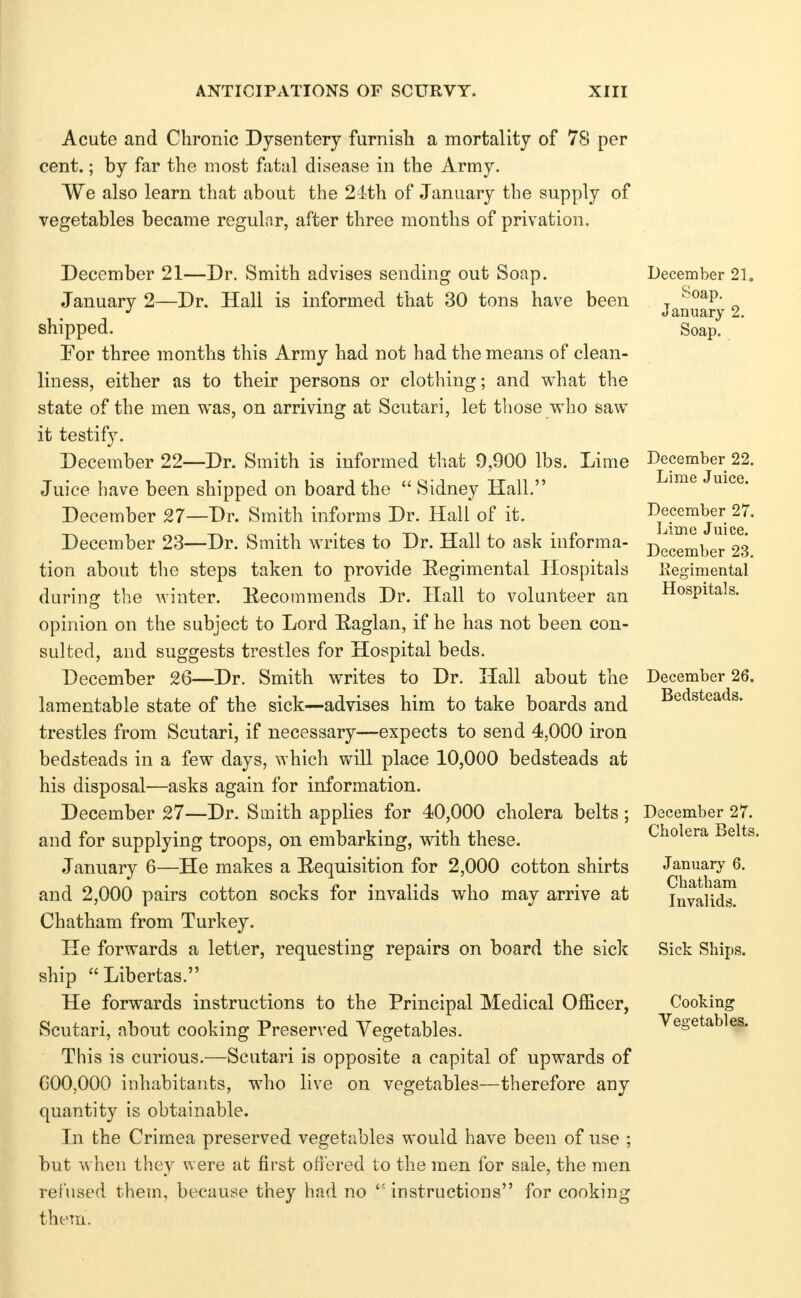 Acute and Chronic Dysentery furnisli a mortality of 78 per cent.; by far the most fatal disease in the Army. We also learn that about the 2-ith of January the supply of vegetables became regulnr, after three months of privation. December 21—Dr. Smith advises sending out Soap. January 2—Dr. Hall is informed that 30 tons have been shipped. Por three mont?is this Army had not had the means of clean- liness, either as to their persons or clothing; and what the state of the men was, on arriving at Scutari, let tliose who saw it testify. December 22—Dr. Smith is informed that 9,900 lbs. Lime Juice have been shipped on board the  Sidney Hall. December 27—Dr. Smith informs Dr. Hall of it. December 23—Dr. Smith writes to Dr. Hall to ask informa- tion about the steps taken to provide Eegimental Hospitals durins: the winter. Recommends Dr. Hall to volunteer an opinion on the subject to Lord Raglan, if he has not been con- sulted, and suggests trestles for Hospital beds. December 26—Dr. Smith writes to Dr. Hall about the lamentable state of the sick—advises him to take boards and trestles from Scutari, if necessary—expects to send 4,000 iron bedsteads in a few days, which will place 10,000 bedsteads at his disposal—asks again for information. December 27—Dr. Smith applies for 40,000 cholera belts; and for supplying troops, on embarking, with these. January 6—He makes a Requisition for 2,000 cotton shirts and 2,000 pairs cotton socks for invalids who may arrive at Chatham from Turkey. He forwards a letter, requesting repairs on board the sick ship Libertas. He forwards instructions to the Principal Medical Officer, Scutari, about cooking Preserved Vegetables. This is curious.—Scutari is opposite a capital of upwards of G00,000 inhabitants, who live on vegetables—therefore any quantity is obtainable. In the Crimea preserved vegetables would have been of use ; but w hen they were at first offered to the men for sale, the men refused them, because they had no instructions for cooking them. December 21. Soap. January 2. Soap. December 22. Lime Juice. December 27. Lime Juice. December 23. Kegimental Hospitals. December 26. Bedsteads. December 27. Cholera Belts. January 6. Chatham Invalids. Sick Ships. Cooking Vegetables.