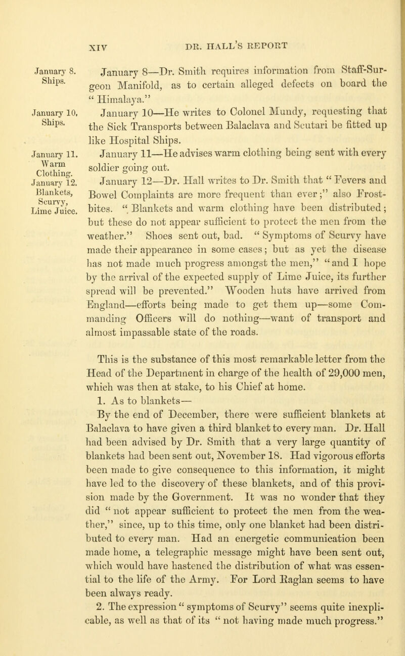 DR. hall's report January 8. Ships. January 10, Ships. January 11. Warm Clothing, January 12. Blankets, Scurvy, Lime Juice. January 8—Dr. Smith requires information from StafF-Rur- geon Manifold, as to certain alleged defects on board the  Himalaya. January 10—He writes to Colonel Mundy, requesting that the Sick Transports between Balaclava and Scutari be fitted up hke Hospital Ships. January 11—He advises warm clothing being sent with every soldier going out. January 12—Dr. Hall writes to Dr. Smith that  Fevers and Bowel Complaints are more frequent than ever; also Frost- bites. Blankets and warm clothing have been distributed; but these do not appear sufficient to protect the men from the weather. Shoes sent out, bad.  Symptoms of Scurvy have made their appearance in some cases; but as yet the disease has not made much progress amongst the men, and I hope by the arrival of the expected supply of Lime Juice, its further spread will be prevented. Wooden huts have arrived from England—efforts being made to get them up—some Com- manding Officers will do nothing—want of transport and almost impassable state of the roads. This is the substance of this most remarkable letter from the Head of the Department in charge of the health of 29,000 men, which was then at stake, to his Chief at home. 1. As to blankets— By the end of December, there were sufficient blankets at Balaclava to have given a third blanket to every man. Dr. Hall had been advised by Dr. Smith that a very large quantity of blankets had been sent out, November 18. Had vigorous effiDrts been made to give consequence to this information, it might have led to the discovery of these blankets, and of this provi- sion made by the Government. It was no wonder that they did  not appear sufficient to protect the men from the wea- ther, since, up to this time, only one blanket had been distri- buted to every man. Had an energetic communication been made home, a telegraphic message might have been sent out, which would have hastened the distribution of what was essen- tial to the life of the Army. For Lord Eaglan seems to have been always ready, 2. The expression  symptoms of Scurvy seems quite inexpli- cable, as well as that of its  not having made much progress.