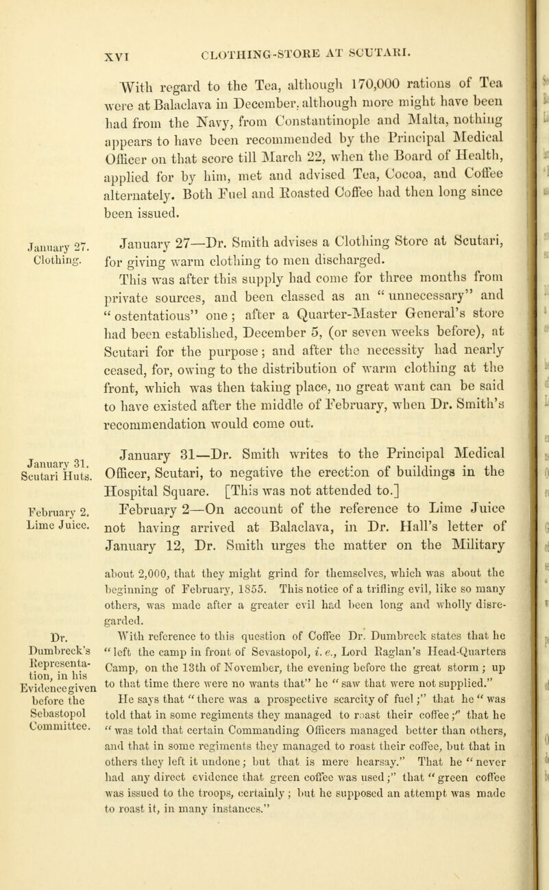 CLOTHING-STORE AT SCUTARI. January Clothinj January 31. Scutari Huts. February 2. Lime Juice. Dr. Dumbreck's Eeprcsenta- tion, in his Evidcncegiven before the Sebastopol Committee. With regard to the Tea, although 170,000 rations of Tea were at Balaclava in December, although more might have been had from the Navy, from Constantinople and Malta, nothing a])pears to have been recommended by the Principal Medical Officer on that score till March 22, when the Board of Health, applied for by him, met and advised Tea, Cocoa, and CotTee alternately. Both Fuel and Eoasted Coffee had then long since been issued. January 27—Dr. Smith advises a Clothing Store at Scutari, for giving warm clothing to men discharged. This was after this supply had come for three months from private sources, and been classed as an  unnecessary and  ostentatious one ; after a Quarter-Master General's store had been established, December 5, (or seven weeks before), at Scutari for the purpose; and after the necessity had nearly ceased, for, owing to the distribution of warm clothing at the front, which was then taking place, no great want can be said to have existed after the middle of February, when Dr. Smith's recommendation would come out. January 31—Dr. Smith writes to the Principal Medical Officer, Scutari, to negative the erection of buildings in the Hospital Square. [This was not attended to.] February 2—On account of the reference to Lime Juice not having arrived at Balaclava, in Dr. Hall's letter of January 12, Dr. Smith urges the matter on the Military about 2.000, that they might grind for themselves, which was about the beginning of February, 1855. This notice of a trifling evil, like so many others, was made after a greater evil had been long and wholly disre- garded. With reference to this question of Coffee Dr. Dumbreck states that he  left the camp in front of Sevastopol, i. e., Lord Eaglan's Head-Quarters Camp, on the 13th of November, the evening before the great storm ; up to that time there were no wants that he  saw that were not supplied. He says that''there was a prospective scarcity of fuel; that he''was told that in some regiments they managed to roast their coffeethat he  was told that certain Commanding Officers managed better than others, and that in some regiments they managed to roast their coffee, but that in others they left it undone; but that is mere hearsay. That he  never had any direct evidence that green coffee was used; that  green coffee was issued to the troops, certainly ; but he supposed an attempt was made to roast it, in many instances.