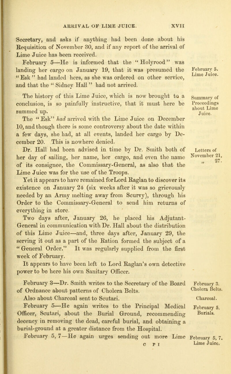 Secretary, and asks if anything had been done about his Eequisition of November 30, and if any report of the arrival of Lime Juice has been received. February 5—He is informed that the Holyrood was landing her cargo on January 19, that it was presumed the Esk had landed hers, as she was ordered on other service, and that the  Sidney Hall  had not arrived. The history of this Lime Juice, which is now brought to a conclusion, is so painfully instructive, that it must here be summed up. The Esk J arrived with the Lime Juice on December 10, and though there is some controversy about the date within a few days, she had, at all events, landed her cargo by De- cember 20. This is nowhere denied. Dr. Hall had been advised in time by Dr. Smith both of her day of sailing, her name, her cargo, and even the name of its consignee, the Commissary-General, as also that the Lime Juice was for the use of the Troops. Yet it appears to have remained for Lord Eaglan to discover its existence on January 24 (six weeks after it was so grievously needed by an Army melting away from Scurvy), through his Order to the Commissary-General to send him returns of everything in store. Two days after, January 26, he placed his Adjutant- General in communication with Dr. Hall about the distribution of this Lime Juice—and, three days after, January 29, the serving it out as a part of the Eation formed the subject of a  General Order. It was regularly supplied from the first week of February. It appears to have been left to Lord Eaglan's own detective power to be here his own Sanitary Officer. February 3—Dr. Smith writes to the Secretary of the Board of Ordnance about patterns of Cholera Belts. Also about Charcoal sent to Scutari. February 5—He again writes to the Principal Medical Officer, Scutari, about the Burial Ground, recommending decency in removing the dead, careful burial, and obtaining a burial-ground at a greater distance from the Hospital, February 5, 7—He again urges sending out more Lime C PI February 5. Lime Juice. Summary of Proceedings about Lime Juice. Letters of November 21, 27. February 3. Cholera Belts. Charcoal. February 5. Burials. February 5, 7. Lime Juice.