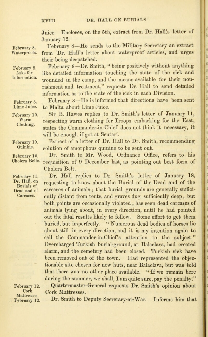 DR. HALL ON BURIALS February 8. Waterproofs, February 8. Asks for Information. February 8. Lime Juice. February 10. Warm Clothing. February 10. Quinine. February 10. Cholera Belts, February 11. Dr. Hall, on Burials of Dead and of Carcases. February 12. Cork Mattresses. February 12. Juice. Encloses, on the 5th, extract from Dr. Hall!s letter of January 12. February 8—He sends to the Military Secretary an extract from Dr. Hall's letter about waterproof articles, and urges their being despatched. February 8—Dr. Smith,  being positively without anything like detailed information touching the state of the sick and wounded in the camp, and the means available for their nou- rishment and treatment, requests Dr. Hall to send detailed information as to the state of the sick in each Division. February 8—He is informed that directions have been sent to Malta about Lime Juice. Sir B. Hawes replies to Dr. Smith's letter of January 11, respecting warm clothing for Troops embarking for the East, states the Commander-in-Chief does not think it necessary, it will be enough if got at Scutari. Extract of a letter of Dr. Hall to Dr. Smith, recommending solution of amorphous quinine to be sent out. Dr. Smith to Mr. Wood, Ordnance Office, refers to his requisition of 9 December last, as pointing out best form of Cholera Belt. Dr. Hall replies to Dr. Smith's letter of January 18, requesting to know about the Burial of the Dead and of the carcases of animals ; that burial grounds are generally suffici- ently distant from tents, and graves dug sufficiently deep; but both points are occasionally violated ; has seen dead carcases of animals lying about, in every direction, until he had pointed out the fatal results likely to follow. Some effi^rt to get them buried, but imperfectly.  Numerous dead bodies of horses lie about still in every direction, and it is my intention again to call the Commander-in-Chief's attention to the subject. Overcharged Turkish burial-ground, at Balaclava, had created alarm, and the cemetery had been closed. Turkish sick have been removed out of the town. Had represented the objec- tionable site chosen for new huts, near Balaclava, but was told that there was no other place available.  If we remain here during the summer, we shall, I am quite sure, pay the penalty. Quartermaster-General requests Dr. Smith's opinion about Cork Mattresses. Dr. Smith to Deputy Secretary-at-War. Informs him that