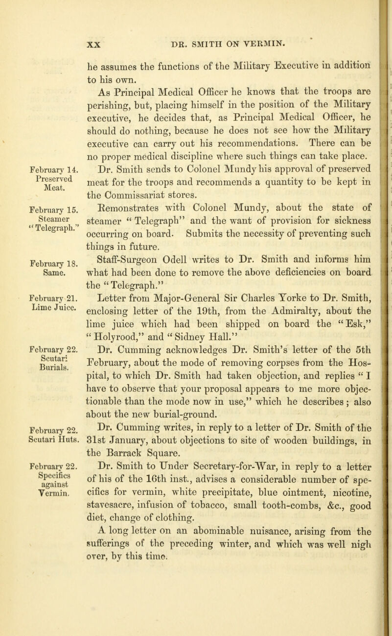 February 14. Preserved Meat. February 15. Steamer Telegraph. February 18. February 21. Lime Juice. February 22. Scutari Burials. February 22. Scutari Huts. February 22. Specifics against Vermin. he assumes the functions of the Military Executive in addition to his own. As Principal Medical Officer he knows that the troops are perishing, but, placing himself in the position of the Military executive, he decides that, as Principal Medical Officer, he should do nothing, because he does not see how the Military executive can carry out his recommendations. There can be no proper medical discipline where such things can take place. Dr. Smith sends to Colonel Mundy his approval of preserved meat for the troops and recommends a quantity to be kept in the Commissariat stores. Eemonstrates with Colonel Mundy, about the state of steamer  Telegraph and the want of provision for sickness occurring on board. Submits the necessity of preventing such things in future. Staff-Surgeon Odell writes to Dr. Smith and informs him what had been done to remove the above deficiencies on board the Telegraph. Letter from Major-G-eneral Sir Charles Torke to Dr. Smith, enclosing letter of the 19th, from the Admiralty, about the lime juice which had been shipped on board the Esk,  Holyrood, and  Sidney Hall. Dr. Cumming acknowledges Dr. Smith's letter of the 5th February, about the mode of removing corpses from the Hos- pital, to which Dr. Smith had taken objection, and replies  I have to observe that your proposal appears to me more objec- tionable than the mode now in use, which he describes ; also about the new burial-ground. Dr. Cumming writes, in reply to a letter of Dr. Smith of the 31st January, about objections to site of wooden buildings, in the Barrack Square. Dr. Smith to Under Secretary-for-War, in reply to a letter of his of the 16th inst., advises a considerable number of spe- cifics for vermin, white precipitate, blue ointment, nicotine, stavesacre, infusion of tobacco, small tooth-combs, &c., good diet, change of clothing. A long letter on an abominable nuisance, arising from the sufferings of the preceding winter, and which was well nigh over, by this time.
