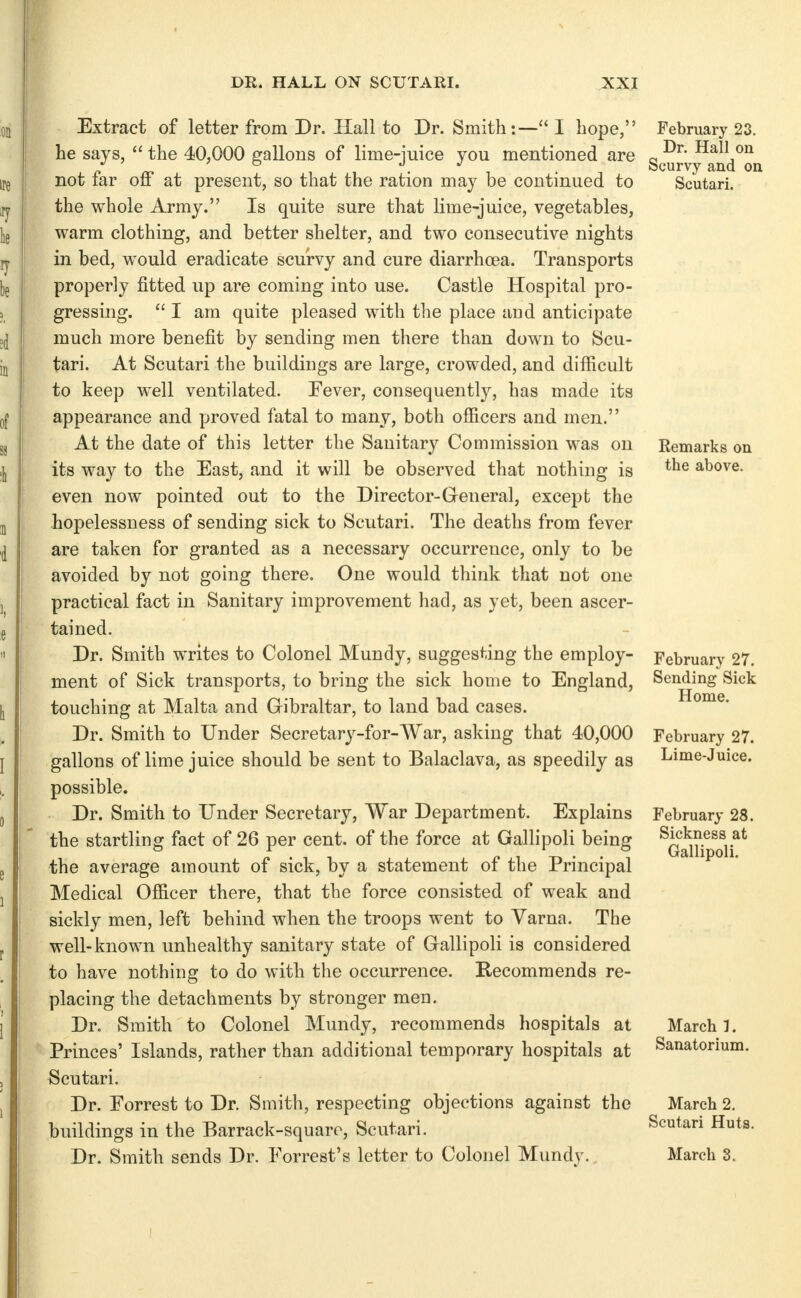 Extract of letter from Dr. Hall to Dr. Smith:— I hope, he says,  the 40,000 gallons of lime-juice you mentioned are not far off at present, so that the ration may be continued to the whole Army. Is quite sure that lime-juice, vegetables, warm clothing, and better shelter, and two consecutive nights in bed, would eradicate scurvy and cure diarrhoea. Transports properly fitted up are coming into use. Castle Hospital pro- gressing.  I am quite pleased with the place and anticipate much more benefit by sending men there than down to Scu- tari. At Scutari the buildings are large, crowded, and difficult to keep well ventilated. Fever, consequently, has made its appearance and proved fatal to many, both officers and men. At the date of this letter the Sanitary Commission was on its way to the East, and it will be observed that nothing is even now pointed out to the Director-General, except the hopelessness of sending sick to Scutari. The deaths from fever are taken for granted as a necessary occurrence, only to be avoided by not going there. One would think that not one practical fact in Sanitary improvement had, as yet, been ascer- tained. Dr. Smith writes to Colonel Mundy, suggesting the employ- ment of Sick transports, to bring the sick home to England, touching at Malta and Gibraltar, to land bad cases. Dr. Smith to Under Secretary-for-War, asking that 40,000 gallons of lime juice should be sent to Balaclava, as speedily as possible. Dr. Smith to Under Secretary, War Department. Explains the startling fact of 26 per cent, of the force at Gallipoli being the average amount of sick, by a statement of the Principal Medical Officer there, that the force consisted of weak and sickly men, left behind when the troops went to Yarna. The well-known unhealthy sanitary state of Gallipoli is considered to have nothing to do with the occurrence. Recommends re- placing the detachments by stronger men. Dr. Smith to Colonel Mundy, recommends hospitals at Princes' Islands, rather than additional temporary hospitals at Scutari. Dr. Eorrest to Dr. Smith, respecting objections against the buildings in the Barrack-square, Scutari. Dr. Smith sends Dr. Forrest's letter to Colonel Mundy., February 23. Dr. Hall on Scurvy and on Scutari. Remarks on the above. February 27. Sending Sick Home. February 27. Lime-Juice. February 28. Sickness at Gallipoli. March 1. Sanatorium. March 2. Scutari Huts. March 3.