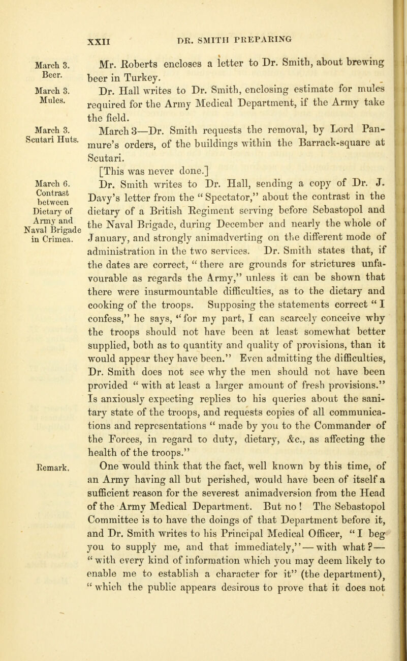 DR. SMITH PREPARING March 3. Mr. Koberts encloses a letter to Dr. Smith, about brewing beer in Turkey. March 3. Dr. Hall writes to Dr. Smith, enclosing estimate for mules required for the Army Medical Department, if the Army take the field. March 3. March 3—Dr. Smith requests the removal, by Lord Pan- Scutari Huts. jjj^j.g5g orders, of the buildings within the Barrack-square at Scutari. [This was never done.] March 6. Dr. Smith writes to Dr. Hall, sending a copy of Dr. J. Sweet Davy's letter from the  Spectator, about the contrast in the Dietary of dietary of a British Eegiment serving before Sebastopol and Army and Naval Brigade, durino: December and nearly the whole of Naval Brigade ^ '.t, ii-^.jn in Crimea. January, and strongly animadverting on the dmerent mode oi administration in the two services. Dr. Smith states that, if the dates are correct,  there are grounds for strictures unfa- vourable as regards the A.rmy, unless it can be shown that there were insurmountable difficulties, as to the dietary and cooking of the troops. Supposing the statements correct  I confess, he says, *'for my part, I can scarcely conceive why the troops should not have been at least somewhat better supplied, both as to quantity and quality of provisions, than it would appear they have been. Even admitting the difficulties. Dr. Smith does not see w^hy the men should not have been provided  with at least a larger amount of fresh provisions. Is anxiously expecting replies to his queries about the sani- tary state of the troops, and requests copies of all communica- tions and representations  made by you to the Commander of the Forces, in regard to duty, dietary, &c., as affecting the health of the troops. Remark. One would think that the fact, well known by this time, of an Army having all but perished, would have been of itself a sufficient reason for the severest animadversion from the Head of the Army Medical Department. But no ! The Sebastopol Committee is to have the doings of that Department before it, and Dr. Smith writes to his Principal Medical Officer, I beg you to supply me, and that immediately, — with what? —  with every kind of information which you may deem likely to enable me to establish a character for it (the department)^  which the public appears desirous to prove that it does not