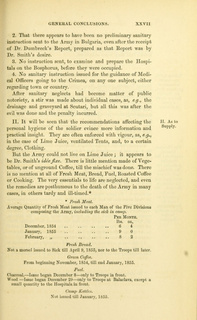 2. That there appears to have been no preliminary sanitary instruction sent to the Army in Bulgaria, even after the receipt of Dr. Dumb reek's Keport, prepared as tliat Eeport was by Dr. Smith's desire. 3. 'No instruction sent, to examine and prepare the Hospi- tals on the Bosphorus, before they were occupied. 4. No sanitary instruction issued for the guidance of Medi- cal Officers going to the Crimea, on any one subject, either regarding town or country. After sanitary neglects had become matter of public notoriety, a stir was made about individual cases, as, e.g., the drainage and graveyard at Scutari, but all this was after the evil was done and the penalty incurred. II. It will be seen that the recommendations affecting the II- As to personal hygiene of the soldier evince more information and Supply, practical insight. They are often enforced with vigour, as, e.y., in the case of Lime Juice, ventilated Tents, and, to a certain degree. Clothing. But the Army could not live on Lime Juice ; it appears to be Dr. Smith's idee fixe. There is little mention made of Vege- tables, or of unground Coffee, till the mischief was done. There is no mention at all of Fresh Meat, Bread, Fuel, Koasted Coffee or Cooking. The very essentials to life are neglected, and even the remedies are posthumous to the death of the Army in many cases, in others tardy and ill-timed.* * Fresh Meat. Average Quantity of Fresh Meat issued to each Man of the Five Divisions composing the Army, including the sick in cainx>. Per Month. lbs. oz.. December, 1854 6 4 Januar}', 1855 9 0 February, „ 8 2 Fresh Bread. Not a morsel issued to Sick till April 9, 1855, nor to the Troops till later. Green Coffee. From beginning November, 1854, till end January, 1865. Fuel. Cliarcoal.—Issue began December 8—only to Troops in front. Woo<l —Issue began December 29—only to Troops at Balaclava, except a small quantity to the Ilospitak in fiont. Camp Kettles. Not itsued till January, 1855.