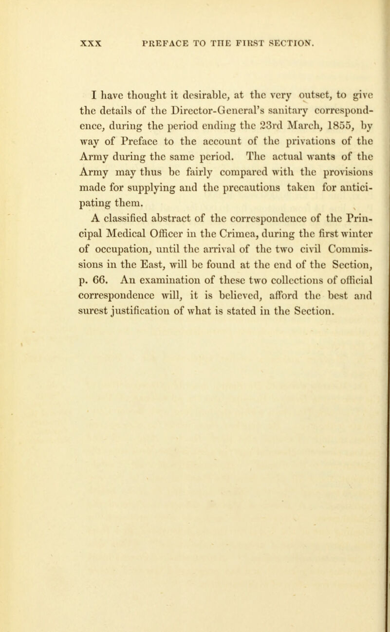 I have thought it desirable, at the very outset, to give the details of the Director-General's sanitary correspond- ence, during the period ending the 23rd March, 1855, by way of Preface to the account of the privations of the Army during the same period. The actual wants of the Army may thus be fairly compared with the provisions made for supplying and the precautions taken for antici- pating them. A classified abstract of the correspondence of the Prin- cipal Medical Officer in the Crimea, during the first winter of occupation, until the arrival of the two civil Commis- sions in the East, will be found at the end of the Section, p. 66. An examination of these two collections of official correspondence will, it is believed, afford the best and surest justification of what is stated in the Section.