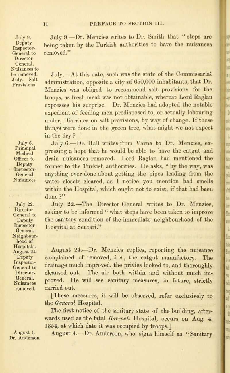 July 9. Deputy Inspector- General to Director- General. Nuisances to be removed. July. Salt Provisions. July 6. Principal Medical Officer to Deputy Inspector- General. Nuisances. July 22. Director- General to Deputy Inspector- General. Neighbour- hood of Hospitals. August 24. Deputy Inspector- General to Director- General. Nuisances removed. August i. Dr. Anderson July 9.—Dr. Menzies writes to Dr. Smith that  steps are being taken by the Turkish authorities to have the nuisances removed. July.—At this date, such was the state of the Commissariat administration, opposite a city of 650,000 inhabitants, that Dr. Menzies was obliged to recommend salt provisions for the troops, as fresh meat was not obtainable, whereat Lord Raglan expresses his surprise. Dr. Menzies had adopted the notable expedient of feeding men predisposed to, or actually labouring under, Diarrhcea on salt provisions, by way of change. If these things were done in the green tree, what might we not expect in the dry ? July 6.—Dr. Hall writes from Varna to Dr. Menzies, ex- pressing a hope that he would be able to have the catgut and drain nuisances removed. Lord Raglan had mentioned the former to the Turkish authorities. He asks,  by the way, was anything ever done about getting the pipes leading from the water closets cleared, as I notice you mention bad smells within the Hospital, which ought not to exist, if that had been done ? July 22.—The Director-General writes to Dr. Menzies, asking to be informed  what steps have been taken to improve the sanitary condition of the immediate neighbourhood of the Hospital at Scutari. August 24.—Dr. Menzies replies, reporting the nuisance complained of removed, i. e., the catgut manufactory. The drainage much improved, the privies looked to, and thoroughly cleansed out. The air both within and without much im- proved. He will see sanitary measures, in future, strictly carried out. [These measures, it will be observed, refer exclusively to the General Hospital. The first notice of the sanitary state of the building, after- wards used as the fatal Barrack Hospital, occurs on Aug. 4, 1854, at which date it was occupied by troops.] August 4.—Dr. Anderson, who signs himself as Sanitary