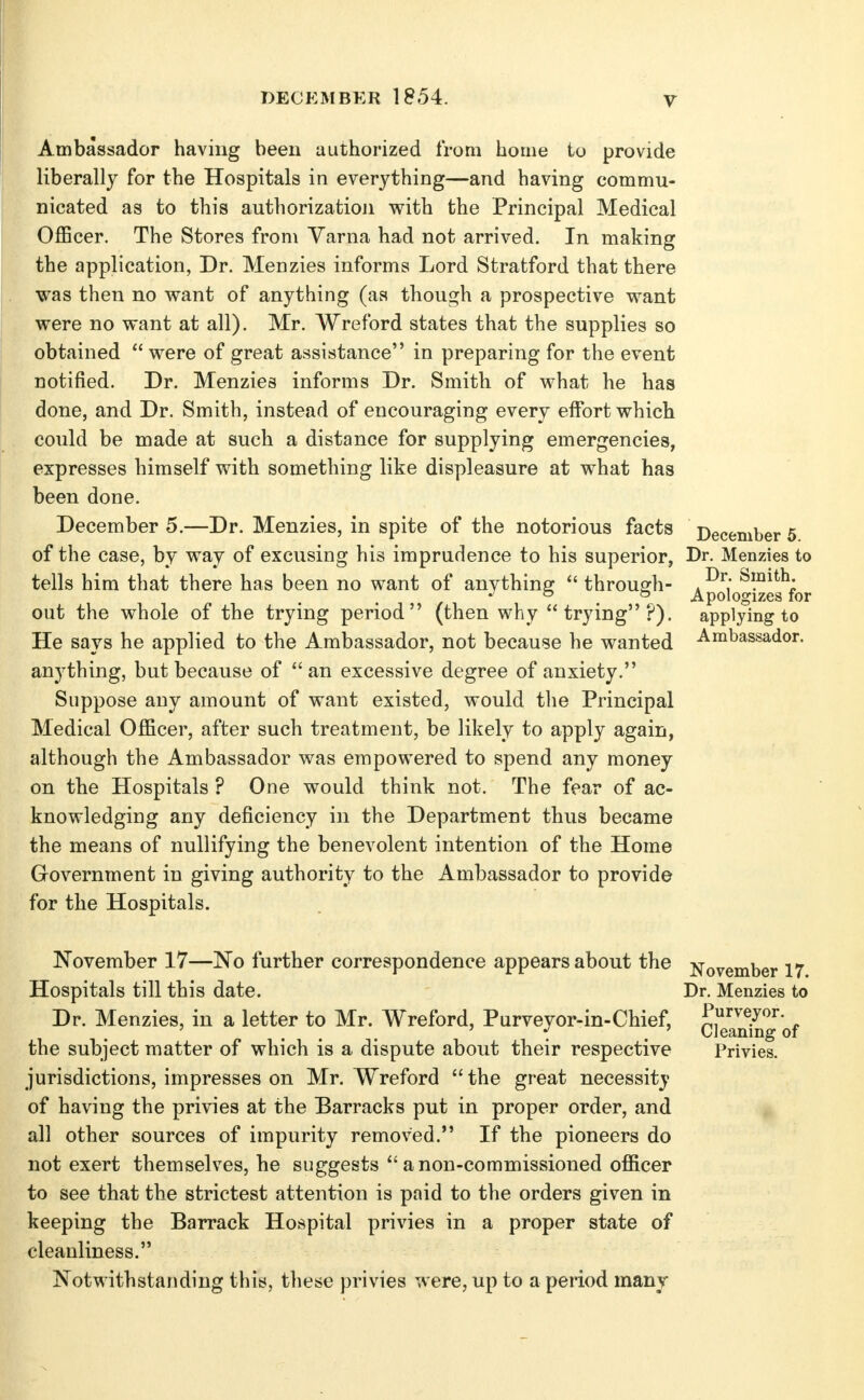 ! DECEMBER 1854. V Ambassador having been authorized from home to provide liberally for the Hospitals in everything—and having commu- nicated as to this authorization with the Principal Medical Officer. The Stores from Varna had not arrived. In making the application, Dr. Menzies informs Lord Stratford that there was then no want of anything (as though a prospective want were no want at all). Mr. Wreford states that the supplies so obtained  were of great assistance in preparing for the event notified. Dr. Menzies informs Dr. Smith of what he has done, and Dr. Smith, instead of encouraging every effort which could be made at such a distance for supplying emergencies, expresses himself with something like displeasure at what has been done. December 5.—Dr. Menzies, in spite of the notorious facts December 5 of the case, by way of excusing his imprudence to his superior, Dr. Menzies to tells him that there has been no want of anythiner  through- ^1^^*'^; *' ° ^ Apologizes for out the whole of the trying period (then why trying?). He says he applied to the Ambassador, not because he wanted anj'thing, but because of an excessive degree of anxiety. Suppose any amount of want existed, would tlie Principal Medical Officer, after such treatment, be likely to apply again, although the Ambassador was empowered to spend any money on the Hospitals ? One would think not. The fear of ac- knowledging any deficiency in the Department thus became the means of nullifying the benevolent intention of the Home Government in giving authority to the Ambassador to provide for the Hospitals. applying to Ambassador. November 17—No further correspondence appears about the Hospitals till this date. Dr. Menzies, in a letter to Mr. Wreford, Purveyor-in-Chief, the subject matter of which is a dispute about their respective jurisdictions, impresses on Mr. Wreford  the great necessity of having the privies at the Barracks put in proper order, and all other sources of impurity removed. If the pioneers do not exert themselves, he suggests anon-commissioned officer to see that the strictest attention is paid to the orders given in keeping the Barrack Hospital privies in a proper state of cleanliness. Notwithstanding this, these privies were, up to a period many November 17. Dr. Menzies to Purveyor. Cleaning of Privies.