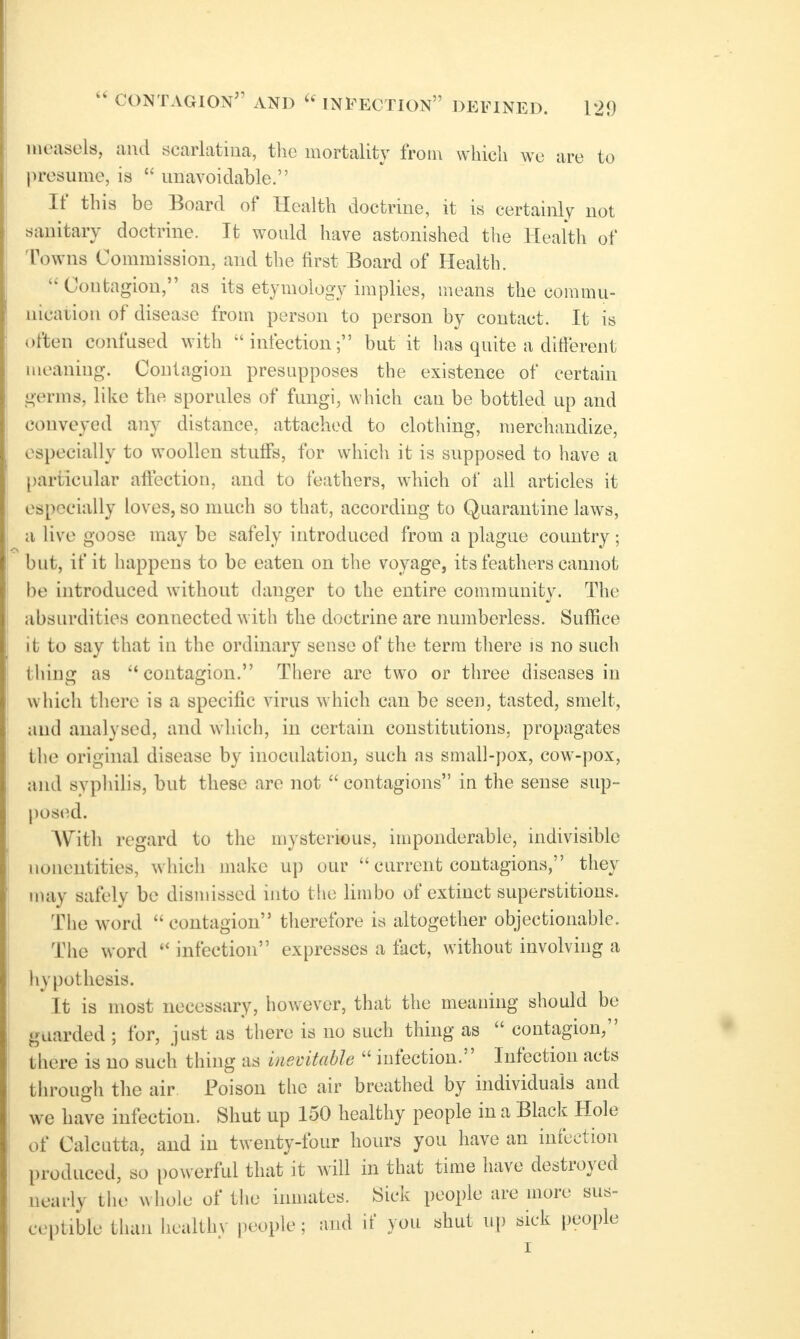 measels, iiud scarlatina, tlic mortality from which wc are to presume, is  unavoidable. If this be Board of Health doctrine, it is certainly not sanitary doctrine. It would have astonished tlie Health of Towns Commission, and the first Board of Health. Contagion, as its etymology implies, means the commu- nication of disease from person to person by contact. It is often confused with infection; but it has quite a different meaning. Contagion presupposes the existence of certain germs, like the sporules of fungi, which can be bottled up and conveyed any distance, attached to clothing, merchandize, especially to woollen stuffs, for which it is supposed to have a particular affection, and to feathers, which of all articles it especially loves, so much so that, according to Quarantine laws, a live goose may be safely introduced from a plague country ; but, if it happens to be eaten on the voyage, its feathers cannot be introduced withotit danger to the entire community. The absurdities connected with the doctrine are numberless. Suffice it to say that in the ordinary sense of the term tliere is no such thing as contagion. There are two or three diseases in which there is a specific virus which can be seen, tasted, smelt, and analysed, and which, in certain constitutions, propagates the original disease by inoculation, such as small-pox, cow-pox, and syphilis, but these are not  contagions in the sense sup- posted. AVith regard to the mysterious, imponderable, indivisible nonentities, which nudvc up our  ciirrcnt contagions, they may safely be dismissed into the limbo of extinct superstitions. The word contagion therefore is altogether objectionable. The word  infection expresses a fact, without involving a hypothesis. It is most necessary, however, that the meaning should be guarded ; for, just as there is no such thing as  contagion, there is no such thing as inevitable  infection. Infection acts througli the air Poison the air breathed by individuals and we have infection. Shut up 150 healthy people in a Black Hole of Calcutta, and in twenty-four hours you have an infection produced, so powerful that it will in that time have destroyed nearly tlu; whole of the inmates. Sick people are more sus- ceptible than healthy people; and it' you shut up sick people I