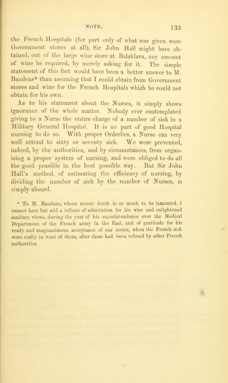 tlie Frrncli Hospitals (for ])nrt only of what was given were Government stores at all), Sir John Hall might have ob- tained, out of the large wine store at Balaklava, any amount of wine lie required, by merely asking for it. The simple statement of this fact would have been a better answer to M. Baudens* than assuming that I could obtain from Grovernment stores and wine for the French Hospitals which he could not obtain for his own. As to his statement about the Nurses, it simply shows ignorance of tlie whole matter. Nobody ever contemplated giving to a Nurse the entire charge of a number of sick in a Military General Hospital. It is no part of good Hospital nursing to do so. With proper Orderlies, a Nurse can very well attend to sixty or seventy sick. VYe were prevented, indeed, by the authorities, and by circumstances, from organ- izing a proper system of nursing, and were obliged to do all the good possible in the best possible way. But Sir John Hall's method of estimating the efficiency of nursing, by dividing the Qumber of sick by the number of Nurses, is simply absurd. * To M. Baudens, whose recent death is so much to be lamented, I cannot here but add a tribute of admiration for his wise and enlightened sanitary views, during the year of his superintendence over the Medical Department of the French army in the East, and of gratitude for his ready and magnanimous acceptance of our stores, when the French sick were really in want of them, after these had been refused by other French authorities.