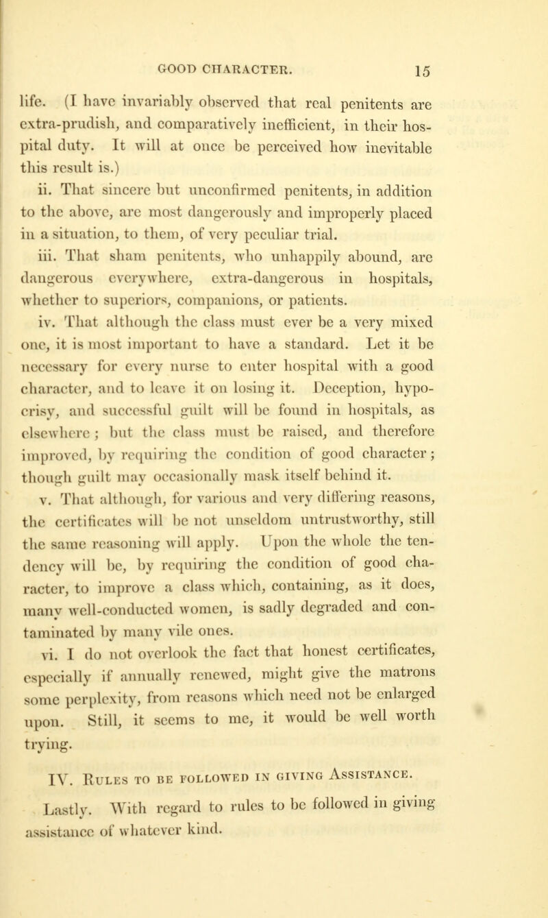 life. (I have invariably observed that real penitents are extra-prudish, and comparatively inefficient, in their hos- pital duty. It will at once be perceived how inevitable this result is.) ii. That sincere but unconfirmed penitents, in addition to the above, are most dangerously and improperly placed in a situation, to them, of very peculiar trial. iii. That sham penitents, who unhappily abound, are dangerous everywhere, extra-dangerous in hospitals, whether to superiors, companions, or patients. iv. That although the class must ever be a very mixed one, it is most important to have a standard. Let it be necessary for every nurse to enter hospital with a good character, and to leave it on losing it. Deception, hypo- crisy, and successful guilt will be found in hospitals, as elsewhere ; but the class nuist be raised, and therefore improved, by requiring the condition of good character; though guilt may occasionally mask itself behind it. V. That although, for various and very differing reasons, the certificates will be not unscldom untrustworthy, still the same reasoning will apply. Upon the whole the ten- dency will be, by requiring the condition of good cha- racter, to improve a class which, containing, as it does, many well-conducted women, is sadly degraded and con- taminated by many vile ones. vi. I do not overlook the fact that honest certificates, especially if annually renewed, might give the matrons some perplexity, from reasons which need not be enlarged upon. Still, it seems to me, it would be well worth trying. IV. Rules to be followed in giving Assistance. Lastly. With regard to rules to be followed in giving assistance of whatever kind.