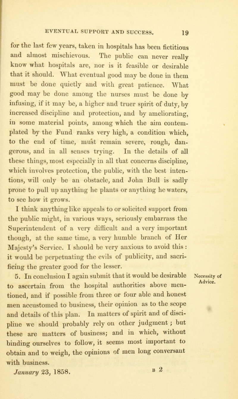 for the last few years, taken in hospitals has been fictitious and almost mischievous. The public can never really know what hospitals are, nor is it feasible or desirable that it should. What eventual good may be done in them must be done quietly and with great patience. What good may be done among the nurses must be done by infusing, if it may be, a higher and truer spirit of duty, by increased discipline and protection, and by ameliorating, in some material points, among which the aim contem- plated by the Fund ranks very high, a condition which, to the end of time, must remain severe, rough, dan- gerous, and in all senses trying. In the details of all these things, most especially in all that concerns disciphne, which involves protection, the public, with the best inten- tions, will only be an obstacle, and John Bull is sadly prone to pull up anything he plants or anything he waters, to see how it grows. I think anything like appeals to or solicited support from the public might, in various ways, seriously embarrass the Superintendent of a very difficult and a very important though, at the same time, a very humble branch of Her Majesty's Service. I should be very anxious to avoid this : it would be perpetuating the evils of publicity, and sacri- ficing the greater good for the lesser. 5. In conclusion I again submit that it would be desirable Necessity of to ascertain from the hospital authorities above men- -^^^i^^e. tioned, and if possible from three or four able and honest men accustomed to business, their opinion as to the scope and details of this plan. In matters of spirit and of disci- pline we should probably rely on other judgment ; but these are matters of business; and in which, without binding ourselves to follow, it seems most important to obtain and to weigh, the opinions of men long conversant with business. January 23, 1858. » ^