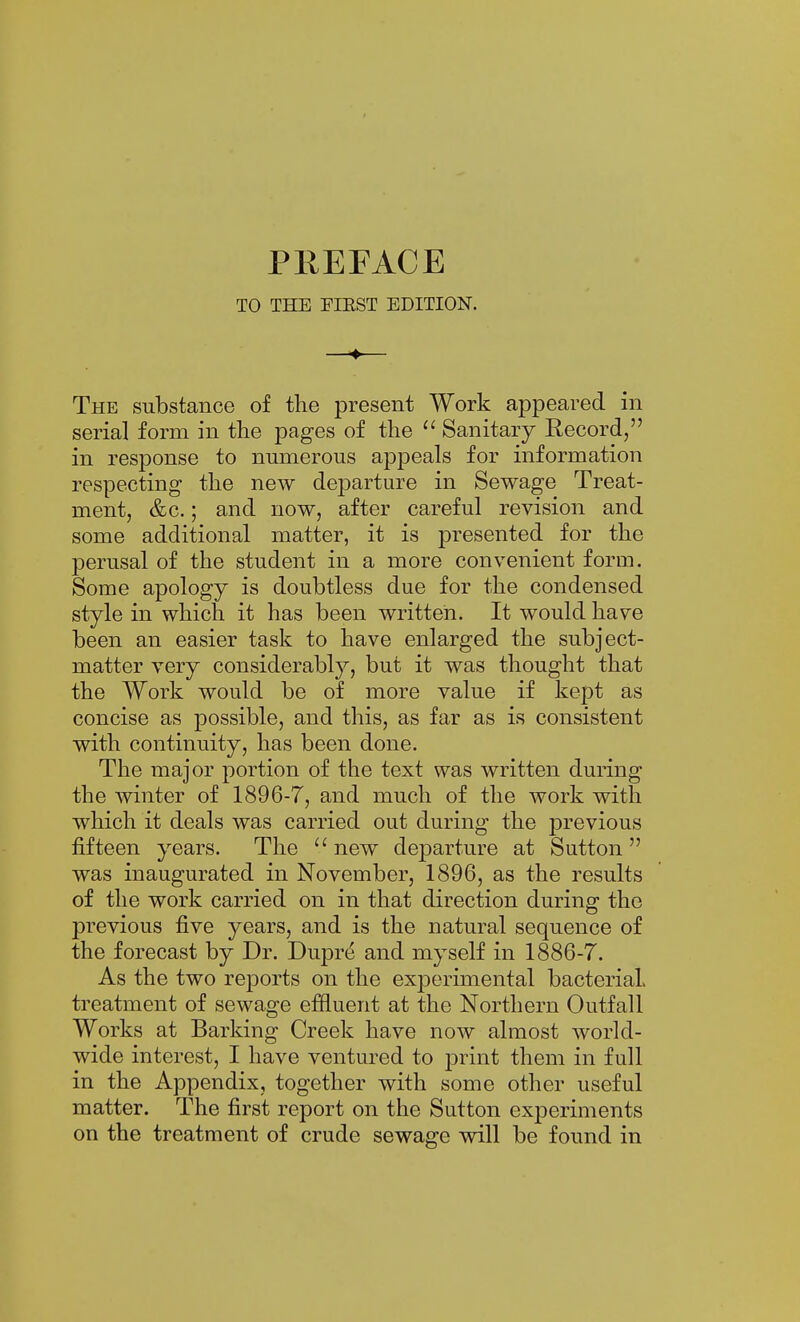 TO THE FIEST EDITION. —♦— The substance of the present Work appeared in serial form in the pages of the Sanitary Record, in response to numerous appeals for information respecting the new departure in Sewage Treat- ment, &c.; and now, after careful revision and some additional matter, it is presented for the perusal of the student in a more convenient form. Some apology is doubtless due for the condensed style in which it has been written. It would have been an easier task to have enlarged the subject- matter very considerably, but it was thought that the Work would be of more value if kept as concise as possible, and this, as far as is consistent with continuity, has been done. The major portion of the text was written during the winter of 1896-7, and much of the work with which it deals was carried out during the previous fifteen years. The  new departure at Sutton  was inaugurated in November, 1896, as the results of the work carried on in that direction during the previous five years, and is the natural sequence of the forecast by Dr. Dupr(i and myself in 1886-7. As the two reports on the experimental bacterial, treatment of sewage effluent at the Northern Outfall Works at Barking Creek have now almost world- wide interest, I have ventured to print them in full in the Appendix, together with some other useful matter. The first report on the Sutton experiments on the treatment of crude sewage will be found in