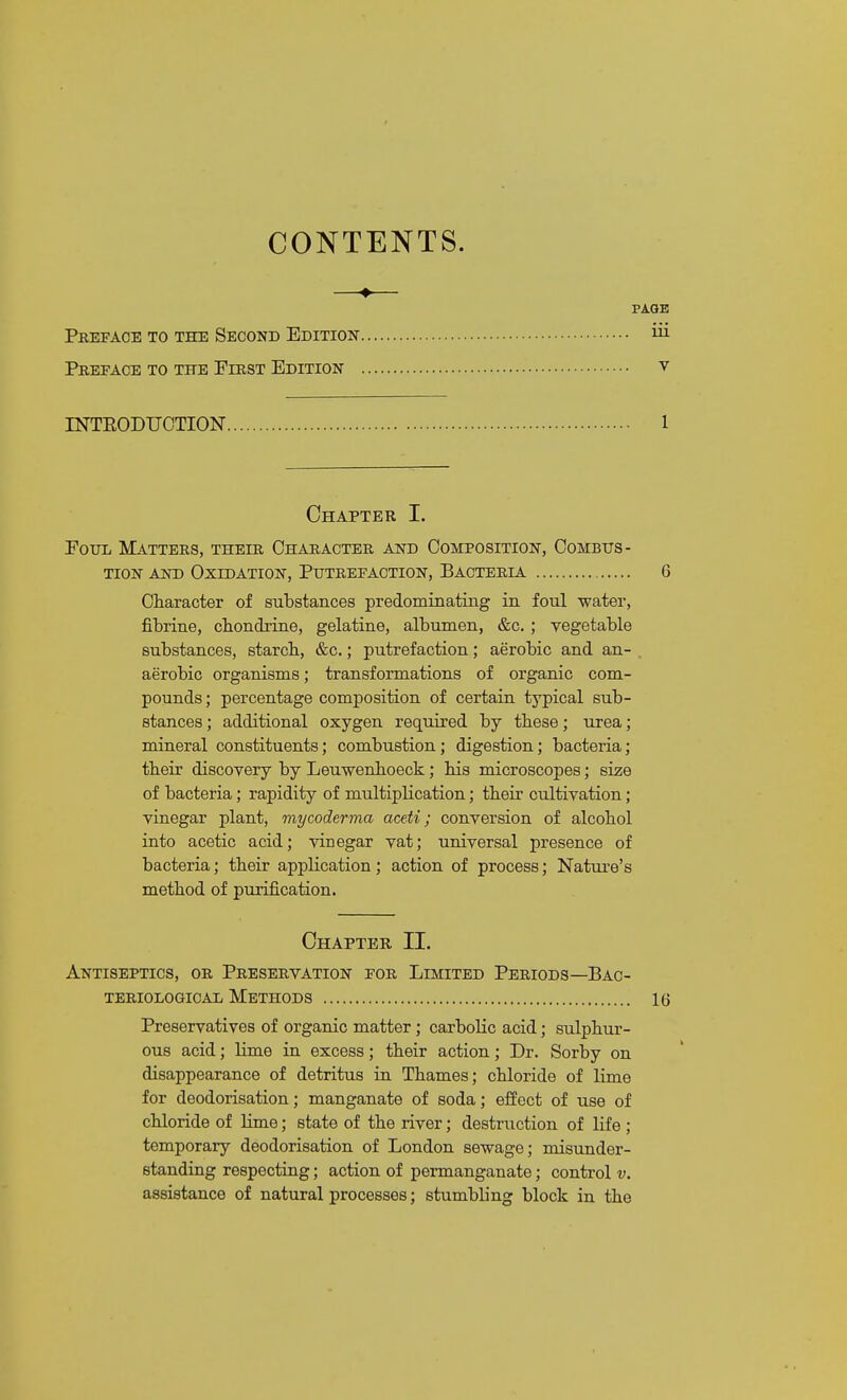 CONTENTS. Pi Preface to the Second Edition Preface to the First Edition INTEODUCTION Chapter I. Eoxjii Matters, their Character and Composition, Combtts- TioN AND Oxidation, Putrefaction, Bacteria Character of substances predominating in foul water, fibrine, cbondrine, gelatine, albumen, &c.; vegetable substances, starch., &c.; putrefaction; aerobic and an- aerobic organisms; transformations of organic com- pounds; percentage composition of certain typical sub- stances ; additional oxygen required by these; urea; mineral constituents; combustion; digestion; bacteria; their discovery by Leuwenhoeck; his microscopes; size of bacteria; rapidity of multiplication; their cultivation; vinegar plant, mycoderma aceti; conversion of alcohol into acetic acid; vinegar vat; universal presence of bacteria; their application; action of process; Nature's method of purification. Chapter II. Antiseptics, or Preservation for Limited Periods—Bac- teriological Methods Preservatives of organic matter; carbolic acid; sulphur- ous acid; lime in excess; their action; Dr. Sorby on disappearance of detritus in Thames; chloride of lime for deodorisation; manganate of soda; effect of use of chloride of lime; state of the river; destruction of life ; temporary deodorisation of London sewage; misunder- standing respecting; action of permanganate; control v. assistance of natural processes; stumbling block in the