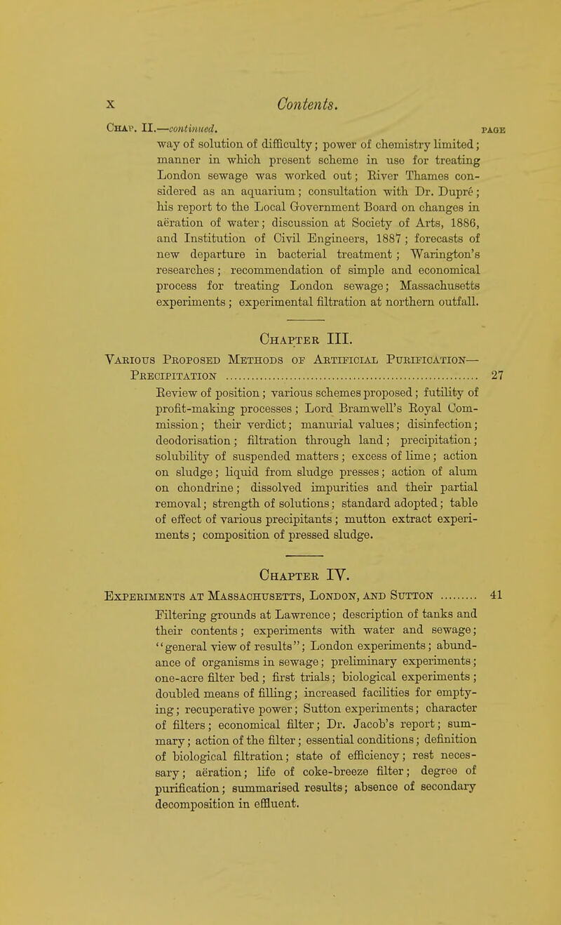 Chaw II.—continued. page way of solution of difficulty; power of ch.emistry limited; manner in which, present scheme in use for treating London sewage was worked out; Eiver Thames con- sidered as an aquarium; consultation with Dr. Dupre; his report to the Local Government Board on changes in aeration of water; discussion at Society of Arts, 1886, and Institution of Civil Engineers, 1887 ; forecasts of new departure in bacterial treatment ; Warington's researches; recommendation of simple and economical process for treating London sewage; Massachusetts experiments; experimental filtration at northern outfall. Chapter III. Vaeiotts Pkoposed Methods of AnTmoiAii PuEmcATioN— Precipitation 27 Eeview of position; various schemes proposed; futility of profit-making processes; Lord Bramwell's Eoyal Com- mission; their verdict; manurial values; disinfection; deodorisation ; filtration through land; precipitation; solubiUty of suspended matters; excess of lime; action on sludge; liquid from sludge presses; action of alum on chondrine; dissolved impurities and their partial removal; strength of solutions; standard adopted; table of effect of various precipitants; mutton extract experi- ments ; composition of pressed sludge. Chapter IV. Experiments at Massachusetts, London, and Stjtton 41 Filtering grounds at Lawrence; description of tanks and their contents; experiments with water and sewage;  general view of results ; London experiments; abund- ance of organisms in sewage; preliminary experiments; one-acre filter bed; first trials; biological experiments ; doubled means of fiUing; increased faciLities for empty- ing ; recuperative power; Sutton experiments; character of filters; economical filter; Dr. Jacob's report; sum- mary ; action of the filter; essential conditions; definition of biological filtration; state of efficiency; rest neces- sary; aeration; life of coke-breeze filter; degree of purification; summarised results; absence of secondary decomposition in effluent.