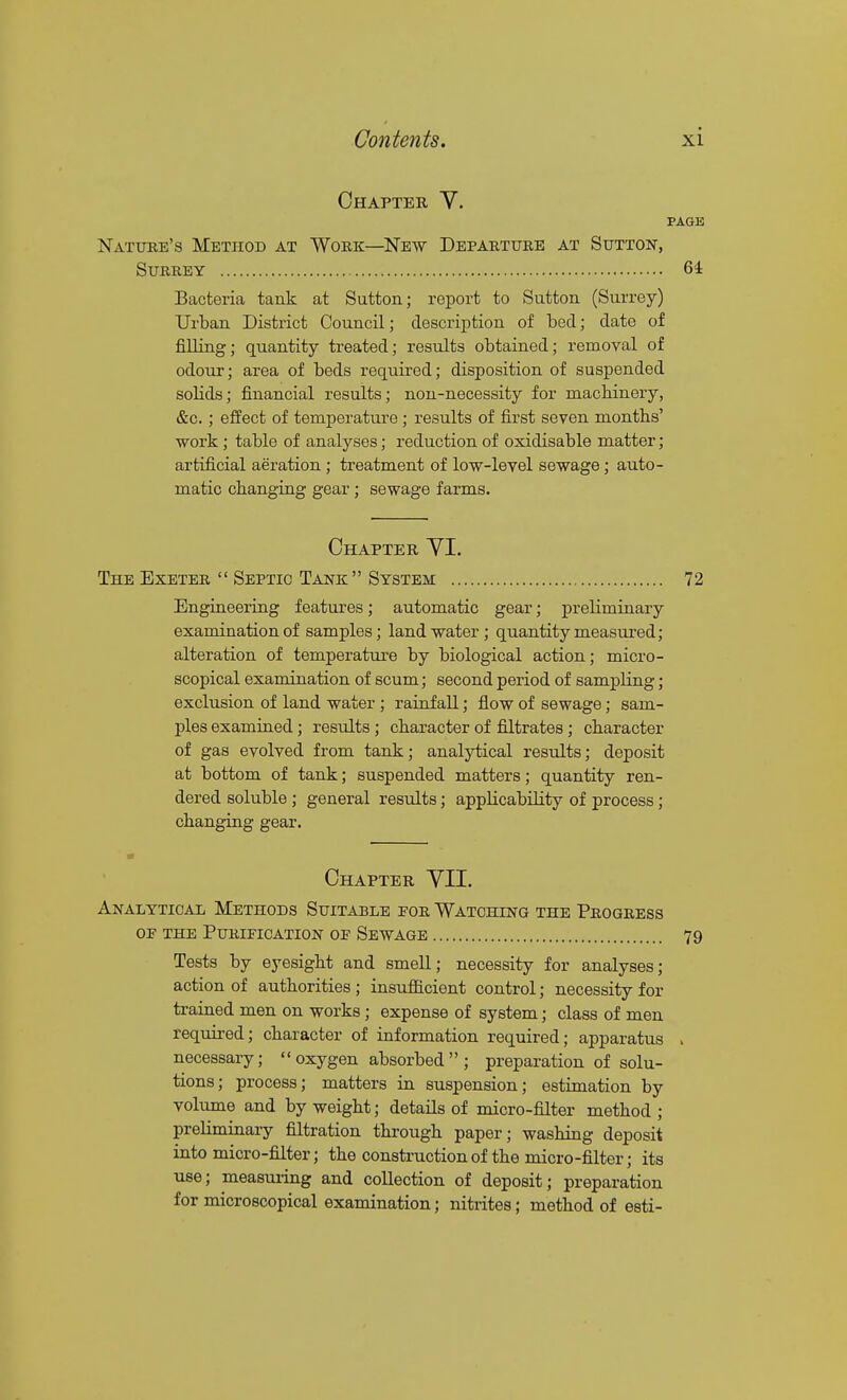 Chapter Y. PAGE Natuee's Method at Work—New Departure at Sutton, Surrey 64 Bacteria tank at Sutton; report to Sutton (Surrey) Urban District Council; description of bed; date of filling; quantity treated; results obtained; removal of odour; area of beds required; disposition of suspended solids; financial results; non-necessity for machinery, &c.; effect of temperature ; results of first seven months' •work ; table of analyses; reduction of oxidisable matter; artificial aeration; treatment of lo-w-level sewage; auto- matic changing gear; sewage farms. Chapter YI. The Exeter  Septic Tank System 72 Engineering features; automatic gear; preliminary examination of samples; land water; quantity measured; alteration of temperature by biological action; micro- scopical examination of scum; second period of sampling; exclusion of land water ; rainfall; flow of sewage; sam- ples examined; results; character of filtrates; character of gas evolved from tank; analytical results; deposit at bottom of tank; suspended matters; quantity ren- dered soluble ; general results; applicability of process; changing gear. Chapter YII. Analytical Methods Suitable for Watching the Progress OE the Purification of Sewage 79 Tests by eyesight and smell; necessity for analyses; action of authorities ; insufficient control; necessity for trained men on works; expense of system; class of men required; character of information required; apparatus . necessary;  oxygen absorbed  ; preparation of solu- tions; process; matters in suspension; estimation by volume and by weight; details of micro-filter method ; preUminai-y filtration through paper; washing deposit into micro-filter; the construction of the micro-filter; its use; measuring and collection of deposit; preparation for microscopical examination; niti'ites; method of esti-