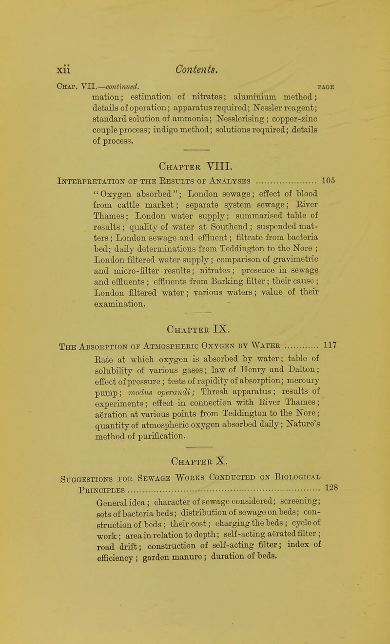 • I Xll Contents. Chap. VII.—continued. page mation; ostimation of nitrates; aluminium method; details of oporation; apparatus I'equired; Nessler reagent; standard solution of ammonia; Nesslerising; copper-zinc couple process; indigo method; solutions required; details of process. Chapter YIII. Interpretation of the Eesttlts of Analyses 105 Oxygen absorbed; London sewage; effect of blood from cattle market; separate system sewage; Eiver Thames; London water supply; summarised table of results ; quality of water at Southend; suspended mat- ters ; London sewage and effluent; filtrate from bacteria bed; daily determinations from Teddington to the Nore ; London filtered water supply; comparison of gravimetric and micro-filter results; nitrates; presence in sewage and effluents; effluents from Barking filter; their cause; London filtered water; various waters; value of their examination. Chapter IX. The Absorption of Atmospheric Oxygen by Water 117 Eate at which oxygen is absorbed by water; table of solubility of various gases; law of Henry and Dalton; effect of pressure; tests of rapidity of absorption; mercury pump; modus operandi; Thresh apparatus; results of experiments; effect in connection with Eiver Thames; aeration at various points from Teddington to the Nore; quantity of atmospheric oxygen absorbed daily; Nature's method of purification. Chapter X. Suggestions for Sewage Works Conducted on Biological Principles 128 General idea; character of sewage considered; screening; sets of bacteria beds; distribution of sewage on beds; con- struction of beds; their cost; charging the beds ; cycle of work; area in relation to depth; self-acting aerated filter; road drift; construction of self-acting filter; index of efficiency; garden manure; duration of bods.