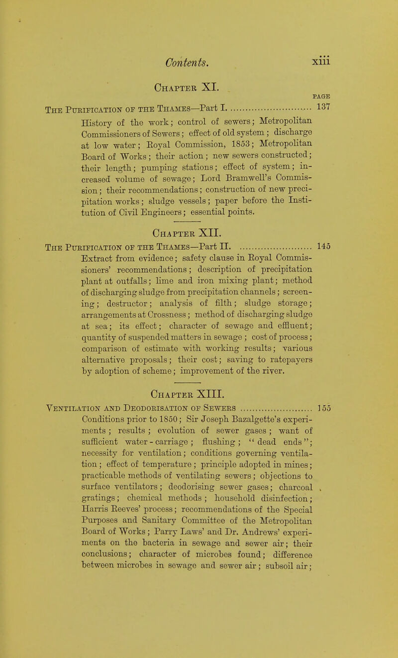 Chapter XI. PAGE The Ptoipication of the Thames—Part 1 137 History of the work; control of sewers; Metropolitan Commissioners of Sewers; effect of old system; discharge at low water; Eoyal Commission, 1853; Metropolitan Board of Works; theii- action; new sewers constructed; their length; pumping stations; effect of system; in- creased volume of sewage; Lord Bramwell's Commis- sion ; their recommendations; construction of new preci- pitation works; sludge vessels; paper before the Insti- tution of Civil Engineers; essential points. Chapter XII. The Pueieication oe the Thames—Part 11 145 Extract from evidence; safety clause in Eoyal Commis- sioners' recommendations; description of precipitation plant at outfalls; lime and iron mixing plant; method of discharging sludge from precipitation channels; screen- ing ; destructor; analysis of filth; sludge storage; arrangements at Crossness; method of discharging sludge at sea; its effect; character of sewage and effluent; quantity of suspended matters in sewage; cost of process; comparison of estimate with working results; various alternative proposals; their cost; saving to ratepayers by adoption of scheme; improvement of the river. Chapter XIII. Ventilation and Deodokisation oe Sewers ] 55 Conditions prior to 1850; Sir Joseph Bazalgette's experi- ments ; results ; evolution of sewer gases; want of sufficient water-carriage; flushing; dead ends; necessity for ventilation; conditions governing ventila- tion ; effect of temperature ; principle adopted in mines; practicable methods of ventilating sewers; objections to surface ventilators; deodorising sewer gases; charcoal , gratings; chemical methods ; household disinfection; Harris Eeeves' process; recommendations of the Special Purposes and Sanitary Committee of the Metropolitan Board of Works ; Parry Laws' and Dr. Andi'ews' experi- ments on the bacteria in sewage and sewer air; their conclusions; character of microbes found; difference between microbes in sewage and sewer air; subsoil air;