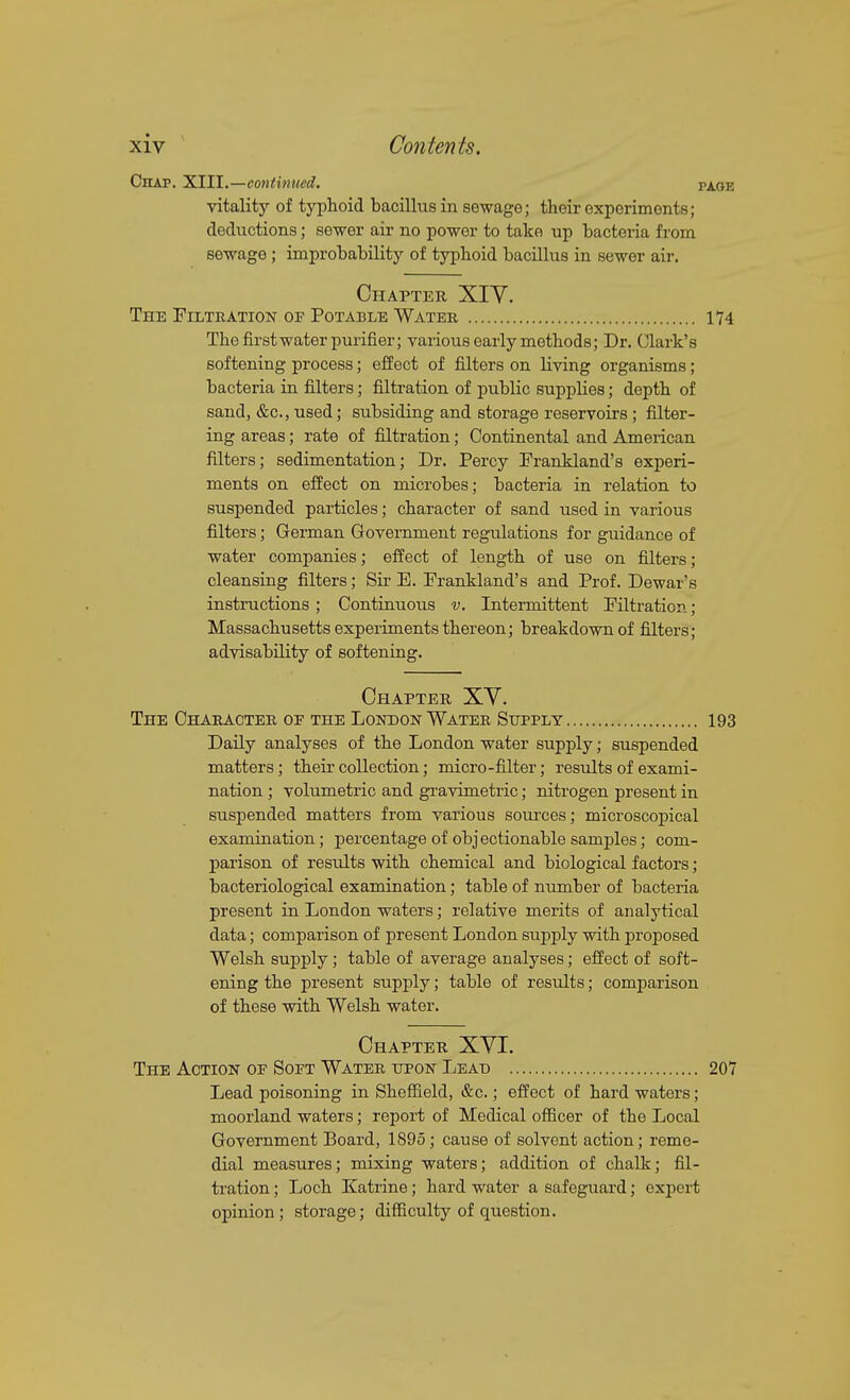 Chap. XIII.—continued. vitality of typhoid bacillus in sewage; their experiments; deductions; sewer aii- no power to take up bacteria from sewage; improbability of tyjDboid bacillus in sewer air. Chapter XIY. The Filtration of Potable Water The first water purifier; various early methods; Dr. Clark's softening process; effect of filters on living organisms; bacteria in filters; filtration of public supplies; depth of sand, &c., used; subsiding and storage reservoirs; filter- ing areas; rate of filtration; Continental and American filters; sedimentation; Dr. Percy Frankland's experi- ments on effect on microbes; bacteria in relation to suspended particles; character of sand used in various filters; German Q-overnment regulations for guidance of water companies; effect of length of use on filters; cleansing filters; Sir E. Frankland's and Prof. Dewar's instructions; Continuous v. Intermittent Filtration; Massachusetts experiments thereon; breakdown of filters; advisability of softening. Chapter XV. The Character oe the London Water Supply Daily analyses of the London water supply; suspended matters; their collection; micro-filter; results of exami- nation ; volumetric and gravimetric; nitrogen present in suspended matters from various sources; microscopical examination; percentage of objectionable samples; com- parison of results with chemical and biological factors; bacteriological examination; table of number of bacteria present in London waters; relative merits of analytical data; comparison of present London supply with proposed Welsh supply; table of average analyses; effect of soft- ening the present supply; table of results; comparison of these with Welsh water. Chapter XVI. The Action of Soft Water upon Lead Lead poisoning in Sheffield, &c.; effect of hard waters; moorland waters; report of Medical officer of the Local Government Board, 1895; cause of solvent action; reme- dial measures; mixing waters; addition of chalk; fil- tration ; Loch Katrine; hard water a safeguard; exjicrt opinion; storage; difficulty of question.