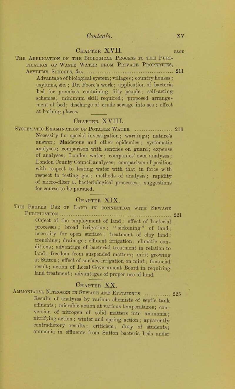 Chapter XYII. page The Application of the Biological Process to the Puri- fication OF Waste Water from Private Properties, Asylums, Schools, tfec 211 Advantage of biological system; villages; country houses; asylums, &c.; Dr. Poore's work; application of bacteria bed for premises containing fifty people; self-acting scbemes; minimum skill required; proposed arrange- ment of bed; discharge of crude sewage into sea ; eifect at bathing places. Chapter XYIII. Systematic Examination of Potable Water 216 Necessity for special investigation; warnings; nature's answer; Maidstone and other epidemics; systematic analyses; comparison with sentries on guard; expense of analyses; London water; companies' own analyses; London County Council analyses; comparison of position with respect to testing water with that in force with respect to testing gas; methods of analysis; rapidity of micro-filter v. bacteriological processes; suggestions for course to be pursued. Chapter XIX. The Proper Use of Land in connection with Sewage Purification 221 Object of the employment of land; effect of bacterial processes; broad irrigation; sickening of land; necessity for open surface ; treatment of clay land; trenching; drainage; effluent irrigation; climatic con- ditions ; advantage of bacterial treatment in relation to land; freedom from suspended matters; mint growing at Sutton; effect of surface irrigation on mint; financial result; action of Local Government Board in requiring land treatment; advantages of proper use of land. Chapter XX. Ammoniacal Nitrogen in Sewage and Effluents 225 Eesults of analyses by various chemists of septic tank effluents; microbic action at various temperatiu-es; con- version of nitrogen of soUd matters into ammonia; nitrifying action; winter and spring action ; apparently contradictory results; criticism; duty of students; ammonia in effluents from Sutton bacteria beds under