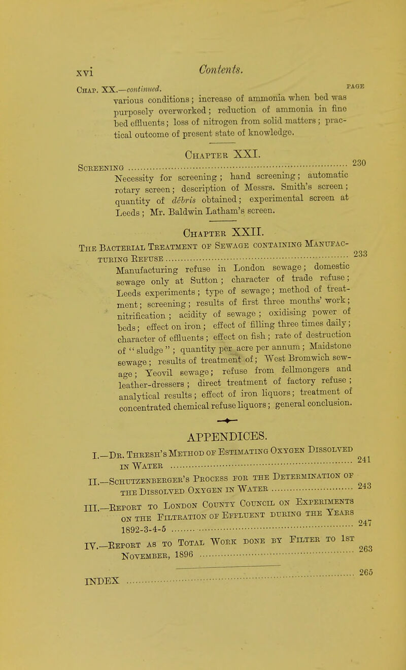 Chap. 'SS.—continued. _ ^^^^ various conditions; increase of ammonia wlien bed was purposely overworked; reduction of ammonia in fine bed effluents; loss of nitrogen from solid matters; prac- tical outcome of present state of knowledge. 230 Chapter XXI. Screening ;■ Necessity for screening ; band screening; automatic rotary screen; description of Messrs. Smith's screen; quantity of delris obtained; experimental screen at Leeds ; Mr. Baldwin Latham's screen. Chapter XXII. The Bacterial Treatment oe Sewage containing Manotac- TXTRING EeEUSE ;■ ^'^'^ Manufacturing refuse in London sewage; domestic sewage only at Sutton; character of trade refuse; Leeds experiments; type of sewage; method of treat- ment; screening; results of first three months'work; nitrification ; acidity of sewage ; oxidising power of beds; eflect on iron; effect of filling three times daUy; character of effluents ; efi'ect on fish ; rate of destruction of  sludge  ; quantity per acre per annum; Maidstone sewage; results of treatment of; West Bromwich sew- age • Teovil sewage; refuse from feUmongers and leather-di-essers ; dii'ect treatment of factory refuse ; analytical results; effect of iron Hquors; treatment of concentrated chemical refuse Hquors; general conclusion. APPENDICES. I.-Dr. Thresh's Method oe Estimating Oxygen Dissolved „^ 241 IN Water II-SCHUTZENBERGER'S PROCESS EOR THE DETERMINATION OF THE Dissolved Oxygen in Water ^'^'^ III-Eeport to London Gottntt Council on Experiments ON THE Filtration oe Eeeluent during the Years ^ 1892-3-4-5 ' IV.-Eeport as to Total Work done by Filter to 1st November, 1896 ' ~ 265 INDEX