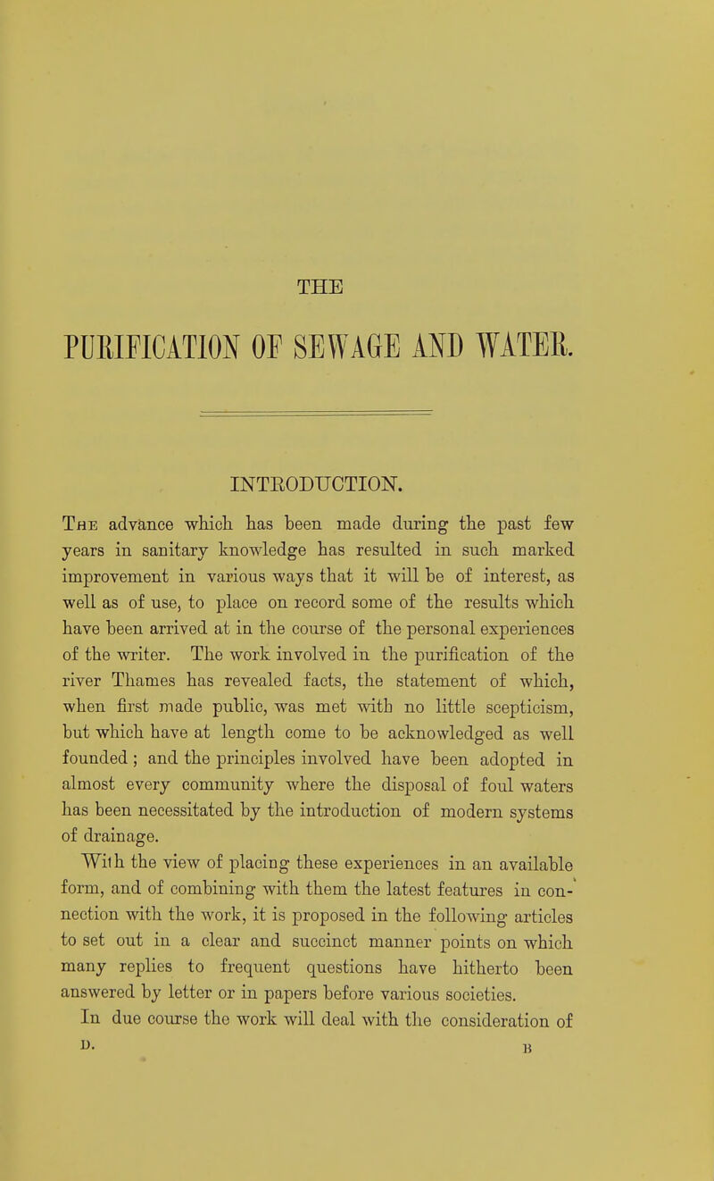 THE PURIFICATION OF SEWAGE AND WATER. INTEODUCTION. The advance wiiicli lias been made during the past few years in sanitary knowledge has resulted in such marked improvement in various ways that it will be of interest, as well as of use, to place on record some of the results which have been arrived at in the course of the personal experiences of the writer. The work involved in the purification of the river Thames has revealed facts, the statement of which, when first made public, was met with no little scepticism, but which have at length come to be acknowledged as well founded ; and the principles involved have been adopted in almost every community where the disposal of foul waters has been necessitated by the introduction of modern systems of drainage. Wilh the view of placing these experiences in an available form, and of combining with them the latest features in con-' nection with the work, it is proposed in the following articles to set out in a clear and succinct manner points on which many replies to frequent questions have hitherto been answered by letter or in papers before various societies. In due course the work will deal with the consideration of U. B