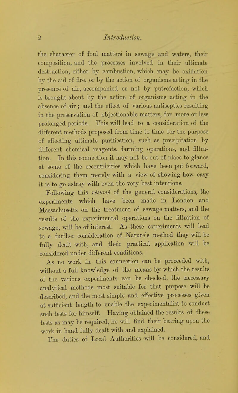 the oharacter of foul matters in sewage and waters, their composition, and the processes involved in their ultimate destruction, either hy combustion, which may be oxidation by the aid of fire, or by the action of organisms acting in the presence of air, accompanied or not by putrefaction, which is brought about by the action of organisms acting in the absence of air ; and the effect of various antiseptics resulting in the preservation of objectionable matters, for more or less prolonged periods. This will lead to a consideration of the different methods proposed from time to time for the purpose of effecting ultimate purification, such as precipitation by different chemical reagents, farming operations, and filtra- tion. In this connection it may not be out of place to glance at some of the eccentricities which have been put forward, considering them merely with a view of showing how easy it is to go astray with even the very best intentions. Following this resume of the general considerations, the experiments which have been made in London and Massachusetts on the treatment of sewage matters, and the results of the experimental operations on the filtration of sewage, will be of interest. As these experiments will lead to a further consideration of Nature's method they will be fully dealt with, and their practical application will be considered under different conditions. As no work in this connection can be proceeded with, without a full knowledge of the means by which the results of the various experiments can be checked, the necessary analytical methods most suitable for that purpose will be described, and the most simple and effective processes given at sufficient length to enable the experimentalist to conduct such tests for himself. Having obtained the results of these tests as may be required, he will find their bearing upon the work in hand fully dealt with and explained. The duties of Local Authorities will be considered, and
