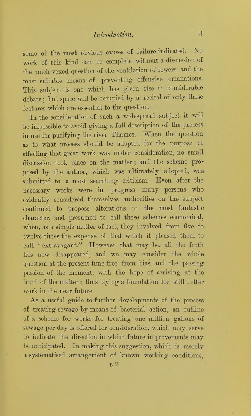 some of the most obvious causes of failure indicated. No work of this kind can he complete without a discussion of the much-vexed question of the ventilation of sewers and the most suitable means of preventing offensive emanations. This subject is one which has given rise to considerable debate; but space will be occupied by a recital of only those features which are essential to the question. In the consideration of such a widespread subject it will be impossible to avoid giving a full description of the process in use for purifying the river Thames. When the question as to what process should be adopted for the purpose of effecting that great work was under consideration, no small discussion took place on the matter; and the scheme pro- posed by the author, which was ultimately adopted, was submitted to a most searching criticism. Even after the necessary works were in progress many persons who evidently considered themselves authorities on the subject continued to propose alterations of the most fantastic character, and presumed to call these schemes economical, when, as a simple matter of fact, they involved from five to twelve times the expense of that which it pleased them to call  extravagant. However that may be, all the froth has now disappeared, and we may consider the whole question at the present time free from bias and the passing passion of the moment, with the hope of arriving at the truth of the matter; thus laying a foundation for still better work in the near future. As a useful guide to further developments of the process of treating sewage by means of bacterial action, an outline of a scheme for works for treating one million gallons of sewage per day is offered for consideration, which may serve to indicate the direction in which future improvements may be anticipated. In making this suggestion, which is merely a systematised arrangement of known working conditions, B 2