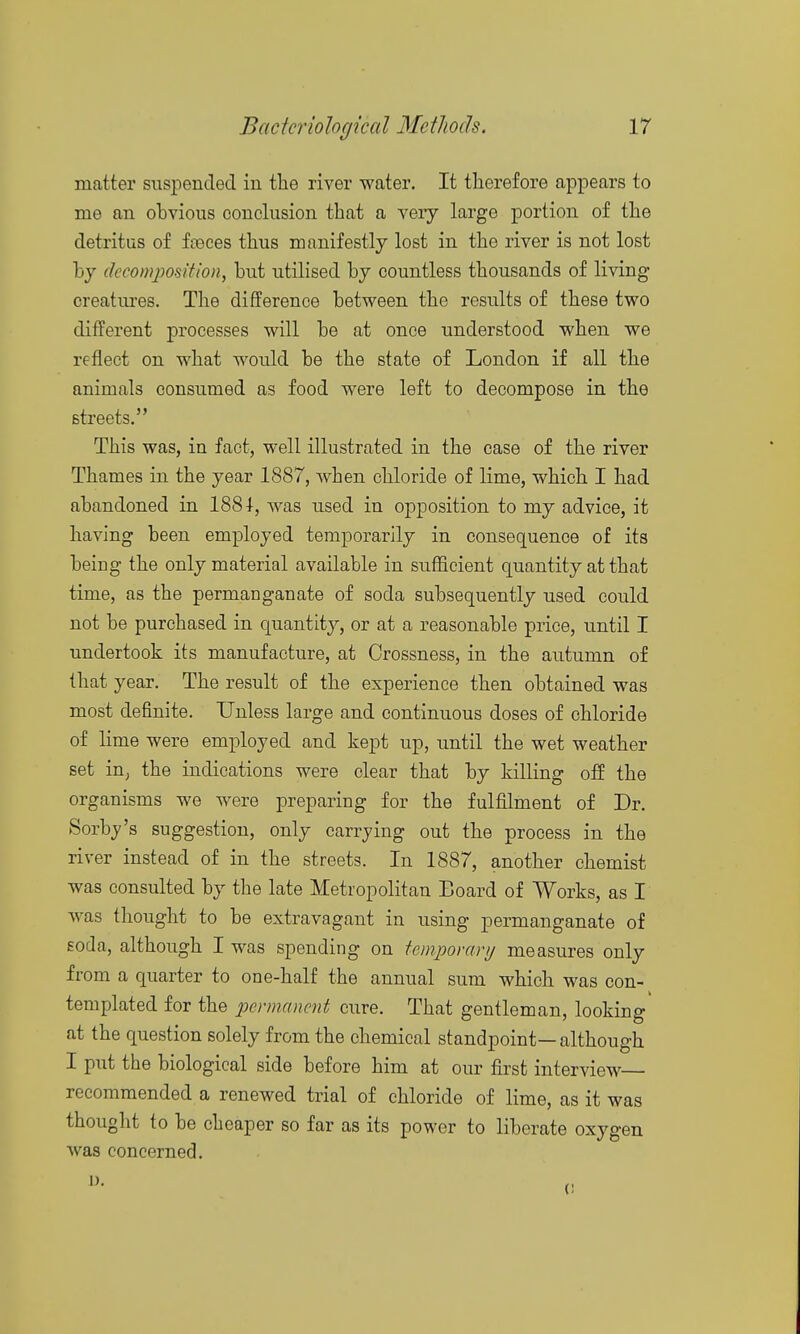 matter suspended in the river water. It therefore appears to me an ohvious conclusion that a very large portion of the detritus of fceces thus manifestly lost in the river is not lost by decomposition, but utilised by countless thousands of living creatures. The difference between the results of these two different processes will be at once understood when we reflect on what would be the state of London if all the animals consumed as food were left to decompose in the streets. This was, in fact, well illustrated in the case of the river Thames in the year 1887, when chloride of lime, which I had abandoned in 188 was used in opposition to my advice, it having been employed temporarily in consequence of its being the only material available in sufficient quantity at that time, as the permanganate of soda subsequently used could not be purchased in quantity, or at a reasonable price, until I undertook its manufacture, at Crossness, in the autumn of that year. The result of the experience then obtained was most definite. Unless large and continuous doses of chloride of lime were employed and kept up, until the wet weather set iu; the indications were clear that by killing off the organisms we were preparing for the fulfilment of Dr. Sorby's suggestion, only carrying out the process in the river instead of in the streets. In 1887, another chemist was consulted by the late Metropolitan Board of Works, as I was thought to be extravagant in using permanganate of Eoda, although I was spending on iemporanj measures only from a quarter to one-half the annual sum which was con- templated for the permanent cure. That gentleman, looking' at the question solely from the chemical standpoint—although I put the biological side before him at our first interview recommended a renewed trial of chloride of lime, as it was thought to be cheaper so far as its power to liberate oxygen was concerned.