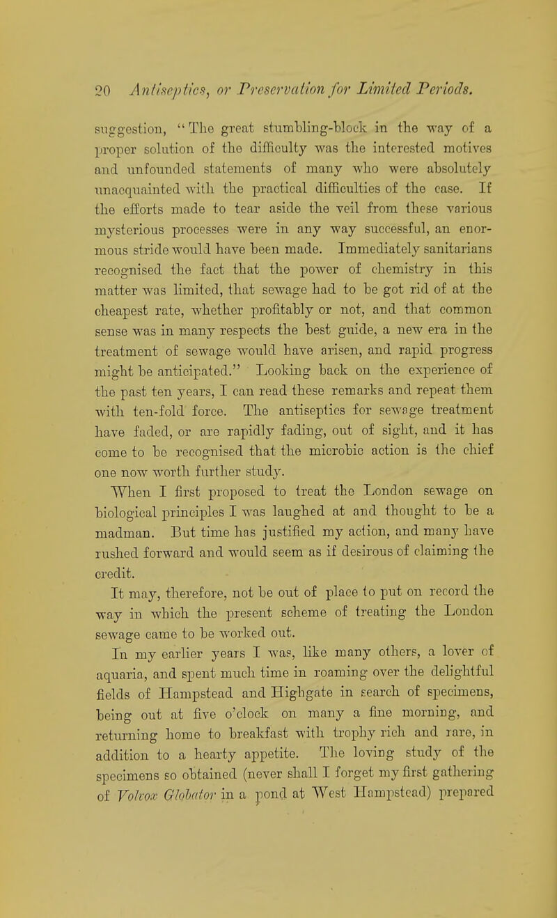 suggestion,  The great stum'bling-blot'k in the way of a proper solution of the difficulty was the interested motives and unfounded statements of many who were absolutely nnacquainted witli the practical difficulties of the case. If the efforts made to tear aside the veil from these various mysterious processes were in any way successful, an enor- mous stride would have been made. Immediately sanitarians recognised the fact that the power of chemistry in this matter was limited, that sewage had to be got rid of at the cheapest rate, whether profitably or not, and that common sense was in many respects the best guide, a new era in the treatment of sewage would have arisen, and rapid progress might be anticipated. Looking back on the experience of the past ten years, I can read these remarks and repeat them with ten-fold force. The antiseptics for sewage treatment have faded, or are rapidly fading, out of sight, and it has come to be recognised that the microbic action is the chief one now worth further study. When I first proposed to treat the London sewage on biological principles I was laughed at and thought to be a madman. But time has justified my action, and many have rushed forward and would seem as if desirous of claiming the credit. It may, therefore, not be out of place to put on record the way in which the present scheme of treating the London sewage came to be worked out. In my earlier years I was, like many others, a lover of aquaria, and spent mnch time in roaming over the delightful fields of Hampstead and Highgate in search of specimens, being out at five o'clock on many a fine morning, and returning home to breakfast with trophy rich and rare, in addition to a hearty appetite. The loving study of the specimens so obtained (never shall I forget my first gathering of Vokox Qlohator in a jioncl at West Hampstead) prepared