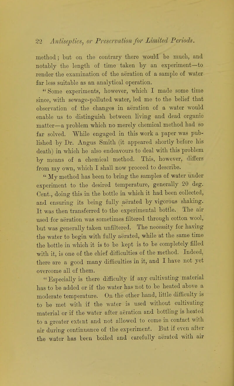 method; hut on the contrary there would he much, and notahly the length of time taken by an experiment—to render the examination of the aeration of a sample of water far less suitable as an analytical operation. ** Some experiments, however, which I made some time since, with sewage-polluted water, led me to the belief that observation of the changes in aeration of a water would enable us to distinguish between living and dead organic matter—a problem which no merely chemical method had so far solved. While engaged in this work a paper was pub- lished by Dr. Angus Smith (it appeared shortly before his death) in which he also endeavours to deal with this problem by means of a chemical method. This, however, differs from my own, which I shall now proceed to describe.  My method has been to bring the samples of water under experiment to the desired temperature, generally 20 deg. Cent., doing this in the bottle in which it had been collected, and ensuring its being fully aerated by vigorous shaking. It was then transferred to the experimental bottle. The air used for aeration was sometimes filtered through cotton wool, but was generally taken unfiltered. The necessity for having the water to begin with fully aerated, while at the same time the bottle in which it is to be kept is to be completely filled with it, is one of the chief difficulties of the method. Indeed, there are a good many difficulties in it, and I have not yet overcome all of them.  Especially is there difficulty if any cultivating material has to be added or if the water has not to be heated above a moderate temperature. On the other hand, little difficulty is to be met with if the water is used without cultivating material or if the water after aeration and botthng is heated to a greater extent and not allowed to come in contact with air during continuance of the experiment. But if even after the water has been boiled and carefully aerated with air