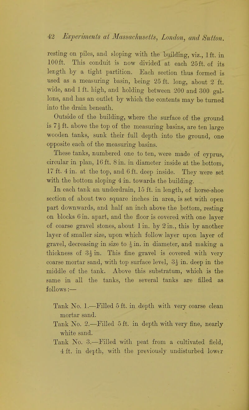 resting on piles, and sloping with the Luilding, viz., 1 ft. in 100 ft. This conduit is now divided at each 25 ft. of its length by a tight partition. Each section thus formed is used as a measuring basin, being 25 ft. long, about 2 ft. wide, and 1 ft. high, and holding between 200 and 300 gal- lons, and has an outlet by which the contents may be turned into the drain beneath. Outside of the building, where the surface of the ground is 71ft. above the top of the measuring basins, are ten large wooden tanks, sunk their full depth into the ground, one opposite each of the measuring basins. These tanks, numbered one to ten, were made of Cyprus, circular in plan, 16 ft. 8 in. in diameter inside at the bottom, 17 ft. 4 in. at the top, and 6 ft. deep inside. They were set with the bottom sloping 4 in. towards the building. In each tank an underdrain, 15 ft. in length, of horse-shoe section of about two square inches in area, is set with open part downwards, and half an inch above the bottom, resting on blocks 6 in. apart, and the floor is covered with one layer of coarse gravel stones, about lin. by 2 in., this by another layer of smaller size, ujson which follow layer upon layer of gravel, decreasing in size to | in. in diameter, and making a thickness of 3^ in. This fine gravel is covered with very coarse mortar sand, with top surface level, 3^ in. deep in the middle of the tank. Above this substratum, which is the same in all the tanks, the several tanks are filled as follows:— Tank No. 1.—Filled 5 ft. in dejDth with very coarse clean mortar sand. Tank No. 2.—Pilled 5 ft. in depth with very fine, nearly white sand. Tank No. 3.—Filled with peat from a cultivated field, 4 ft. in depth, with the previously undisturbed lowtr