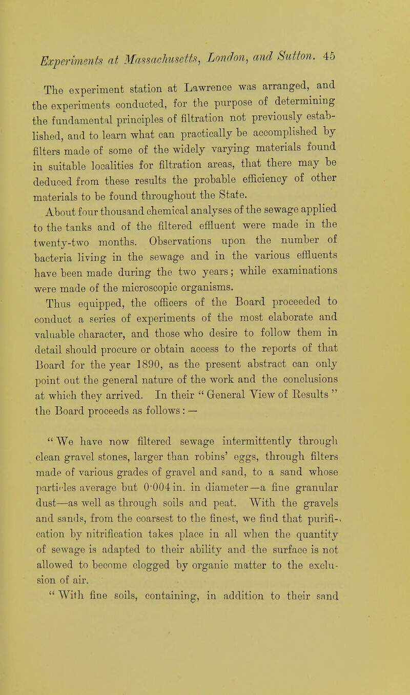 The experiment station at Lawrence was arranged, and the experiments conducted, for the purpose of determining the fundamental principles of filtration not previously estab- lished, and to learn what can practically be accomplished by filters made of some of the widely varying materials found in suitable localities for filtration areas, that there may be deduced from these results the probable efficiency of other materials to be found throughout the State. About four thousand chemical analyses of the sewage applied to the tanks and of the filtered effluent were made in the twenty-two months. Observations upon the number of bacteria living in the sewage and in the various effluents have been made during the two years; while examinations were made of the microscopic organisms. Thus equipped, the officers of the Board proceeded to conduct a series of experiments of the most elaborate and valuable character, and those who desire to follow them in detail should procure or obtain access to the reports of that Board for the year 1890, as the present abstract can only point out the general nature of the work and the conclusions at which they arrived. In their  Greneral Yiew of Eesults  the Board proceeds as follows : —  We have now filtered sewage intermittently through clean gravel stones, larger than robins' eggs, through filters made of various grades of gravel and sand, to a sand whose partii'les average but 0004in. in diameter—a fine granular dust—as well as through soils and peat. With the gravels and sands, from the coarsest to the finest, we find that purifi-> cation by nitrification takes place in all when the quantity of sewage is adapted to their ability and the surface is not allowed to become clogged by organic matter to the exclu- sion of air.  With fine soils, containing, in addition to their snnd