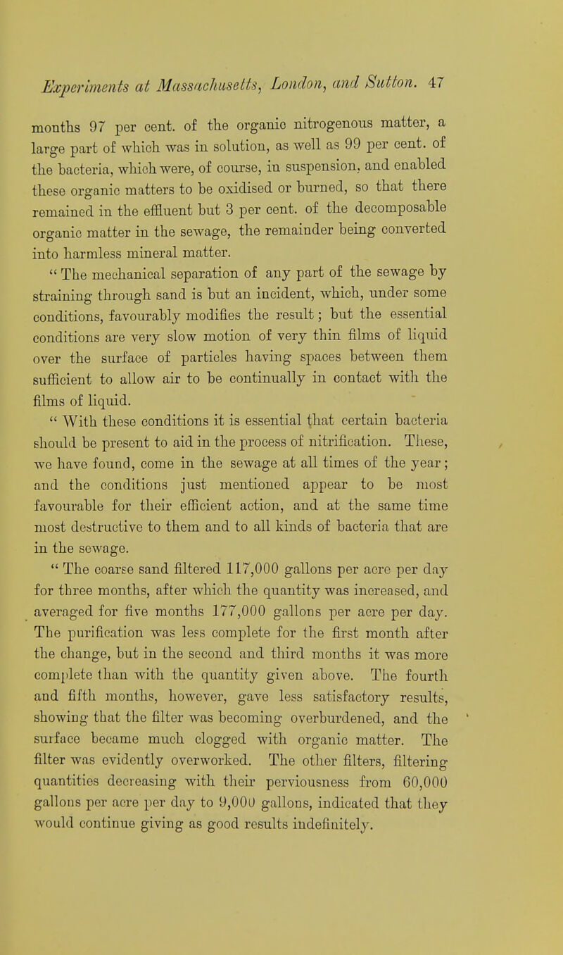 months 97 per cent, of the organic nitrogenous matter, a large part of which was in solution, as well as 99 per cent, of the bacteria, wliichwere, of course, in suspension, and enabled these organic matters to be oxidised or burned, so that there remained in the effluent but 3 per cent, of the decomposable organic matter in the sewage, the remainder being converted into harmless mineral matter.  The mechanical separation of any part of the sewage by straining through sand is but an incident, which, under some conditions, favourably modifies the result; but the essential conditions are very slow motion of very thin films of liquid over the surface of particles having spaces between them sufficient to allow air to be continually in contact with the films of liquid.  With these conditions it is essential that certain bacteria should be present to aid in the process of nitrification. These, we have found, come in the sewage at all times of the year; and the conditions just mentioned appear to be most favourable for their efficient action, and at the same time most destructive to them and to all kinds of bacteria that are in the sewage.  The coarse sand filtered 117,000 gallons per acre per day for three months, after which the quantity was increased, and averaged for five months 177,000 gallons per acre per day. The purification was less complete for the first month after the change, but in the second and third months it was more complete than with the quantity given above. The fourth and fifth months, however, gave less satisfactory results, showing that the filter was becoming overburdened, and the surface became much clogged with organic matter. The filter was evidently overworked. The other filters, filtering quantities decreasing with their perviousness from 60,000 gallons per acre per day to 9,00U gallons, indicated that they would continue giving as good results indefinitely.