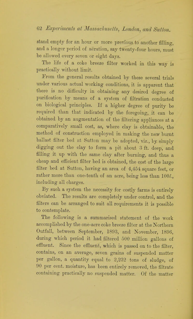 stand empty for an hour or more previous to another filling, and a longer period of aeration, say twenty-four hours, must be allowed every seven or eight days. The life of a coke breeze filter worked in this way is practically without limit. From the general results obtained by these several trials under various actual working conditions, it is apparent that there is no difficulty in obtaining any desired degree of purification by means of a system of filtration conducted on biological principles. If a higher degree of purity be required than that indicated by the foregoing, it can be obtained by an augmentation of the filtering appliances at a comparatively small cost, as, where clay is obtainable, the method of construction employed in making the new burnt ballast filter bed at Sutton may be adopted, viz., by simply digging out the clay to form a pit about 3 ft. deep, and filling it up with the same clay after burning, and thus a cheap and efficient filter bed is obtained, the cost of the large filter bed at Sutton, having an area of 4,454 square feet, or rather more than one-tenth of an acre, being less than 100^., including all charges. By such a system the necessity for costly farms is entirely obviated. The results are completely under control, and the filters can be arranged to suit all requirements it is possible to contemplate. The following is a summarised statement of the work accomplished by the one-acre coke breeze filter at the Northern Outfall, between September, 1893, and November, 1896, during which period it had filtered 500 million gallons of effluent. Since the effluent, which is passed on to the filter, contains, on an average, seven grains of suspended matter per gallon, a quantity equal to 2,232 tons of sludge, of 90 per cent, moisture, has been entirely removed, the filtrate containing practically no suspended matter. Of the matter