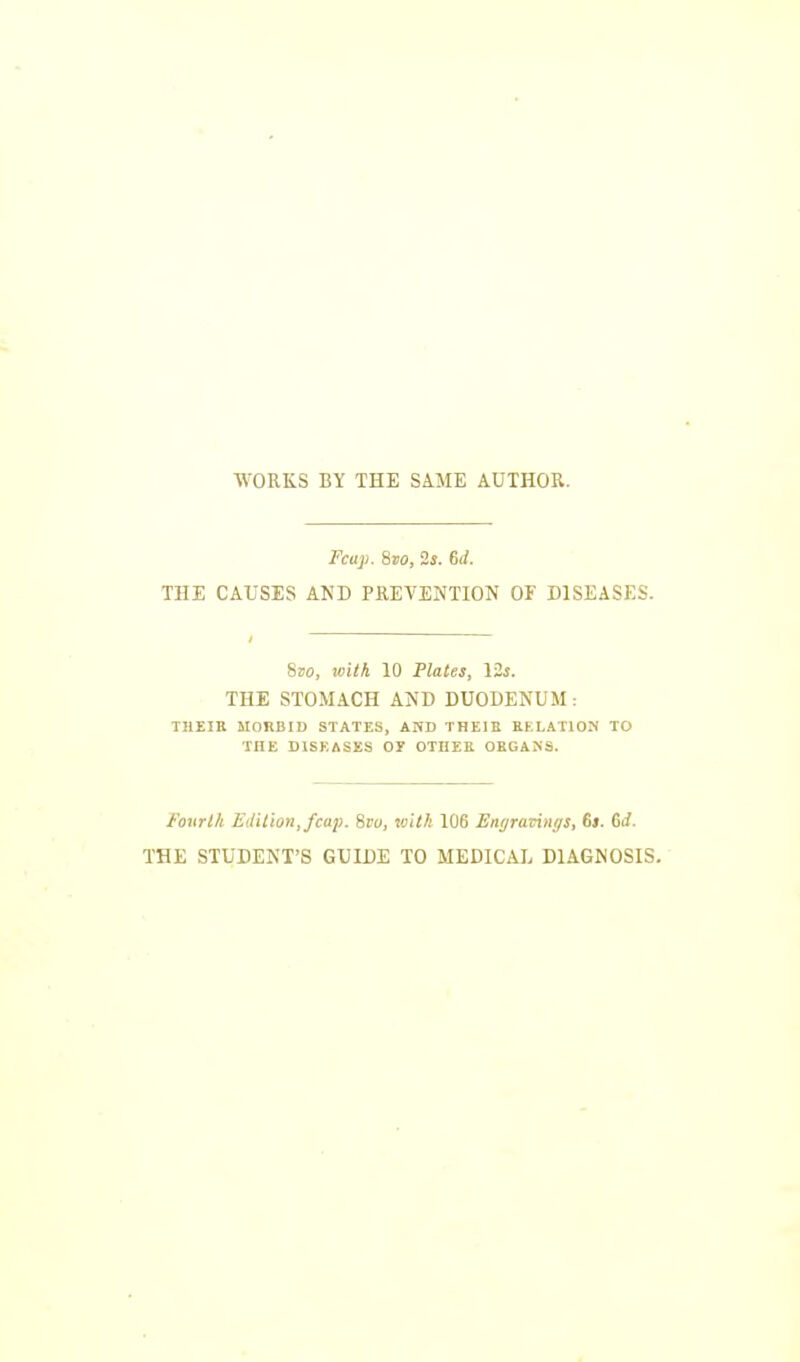 WORKS BY THE SAME AUTHOR. Fcup. 8to, 2s. 6rf. THE CAUSES AND PREVENTION OF DISEASES. 8ao, with 10 Plates, 12s. THE STOMACH AND DUODENUM : THEIR MORBID STATES, AND THEIII RELATION TO TIIE DISEASES OE OTHER ORGANS. Fourth Edition,/cap. Svu, with 106 Enyrarings, 6|. 6i/. THE STUDENT'S GUIDE TO MEDICAL DIAGNOSIS.